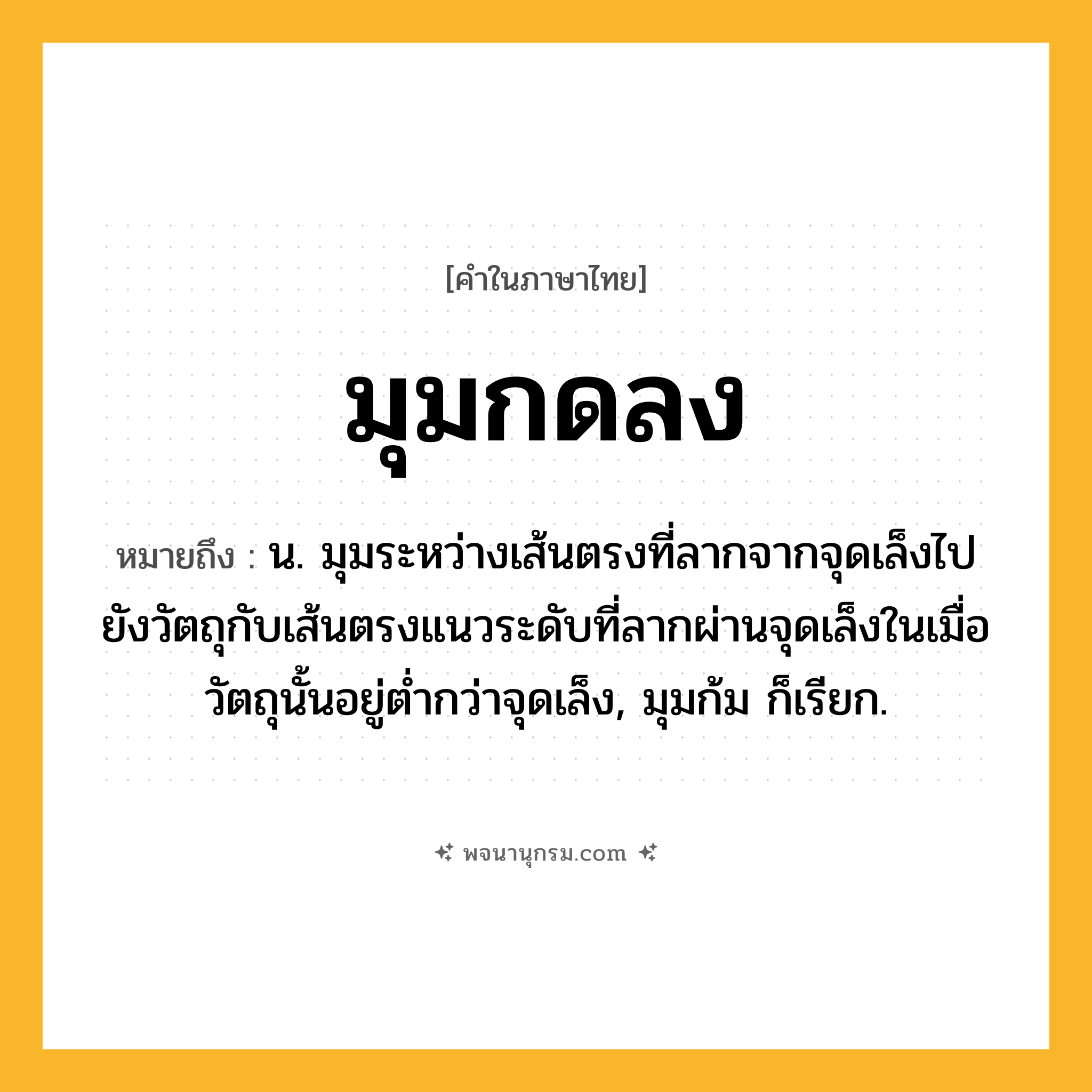 มุมกดลง ความหมาย หมายถึงอะไร?, คำในภาษาไทย มุมกดลง หมายถึง น. มุมระหว่างเส้นตรงที่ลากจากจุดเล็งไปยังวัตถุกับเส้นตรงแนวระดับที่ลากผ่านจุดเล็งในเมื่อวัตถุนั้นอยู่ตํ่ากว่าจุดเล็ง, มุมก้ม ก็เรียก.