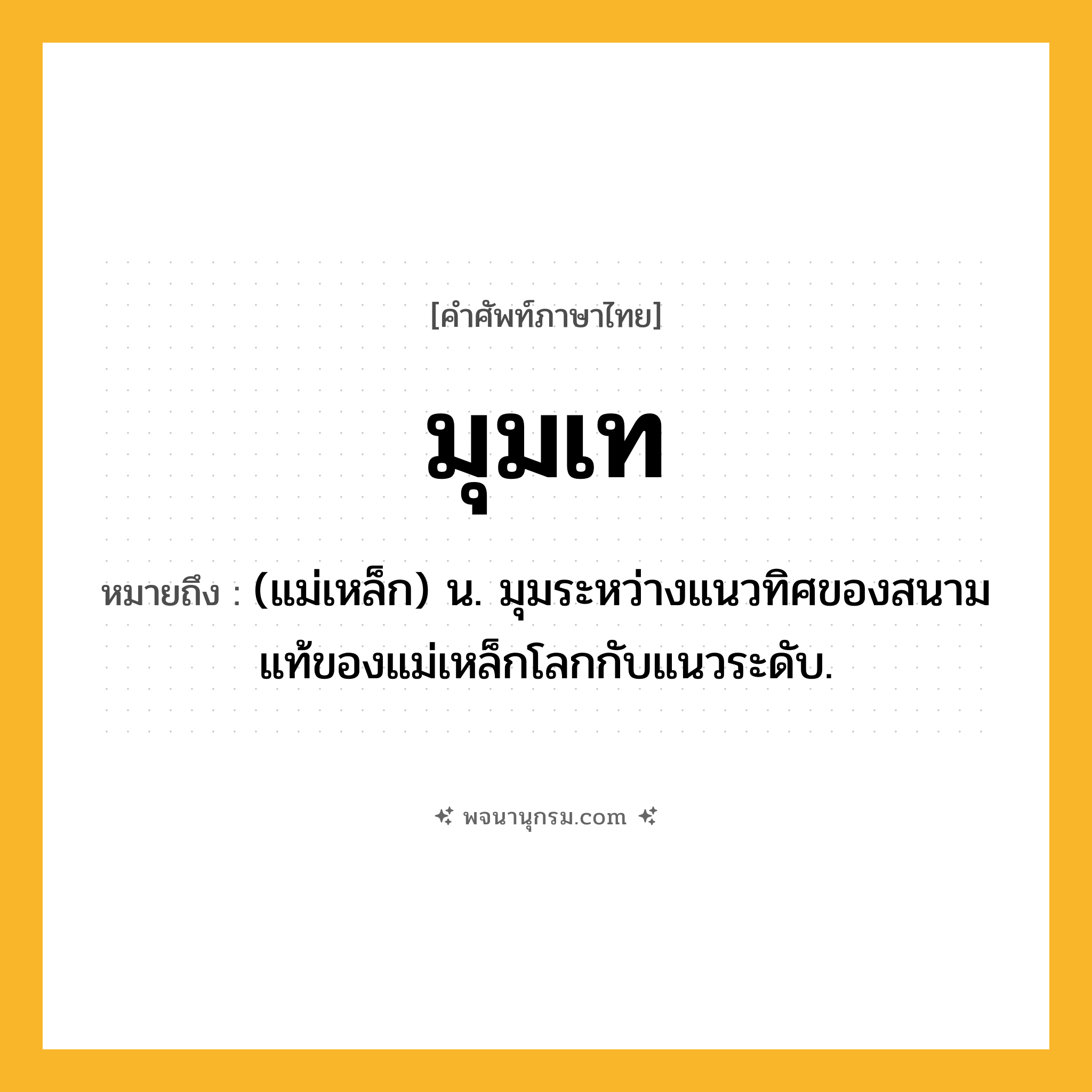 มุมเท ความหมาย หมายถึงอะไร?, คำในภาษาไทย มุมเท หมายถึง (แม่เหล็ก) น. มุมระหว่างแนวทิศของสนามแท้ของแม่เหล็กโลกกับแนวระดับ.