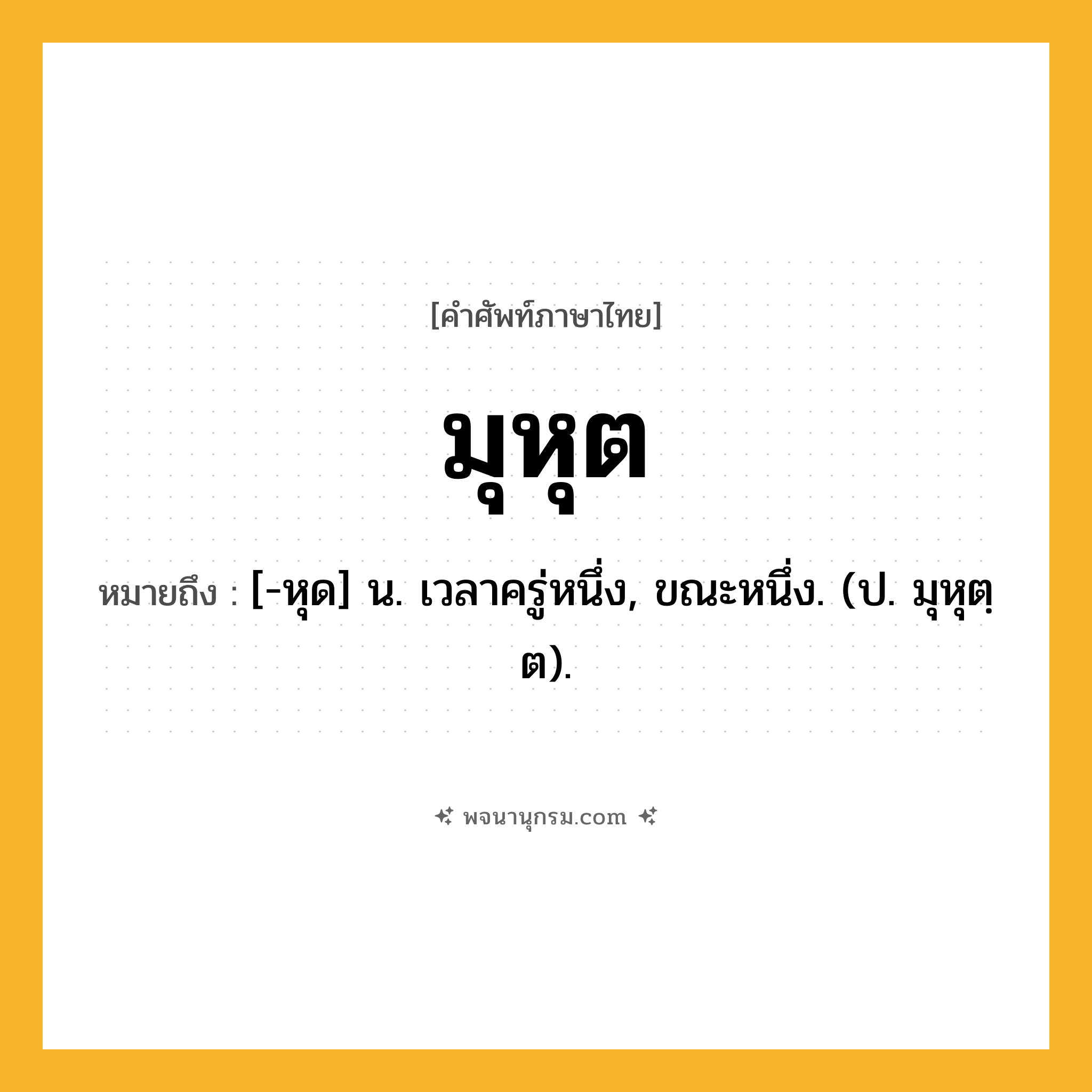 มุหุต ความหมาย หมายถึงอะไร?, คำในภาษาไทย มุหุต หมายถึง [-หุด] น. เวลาครู่หนึ่ง, ขณะหนึ่ง. (ป. มุหุตฺต).