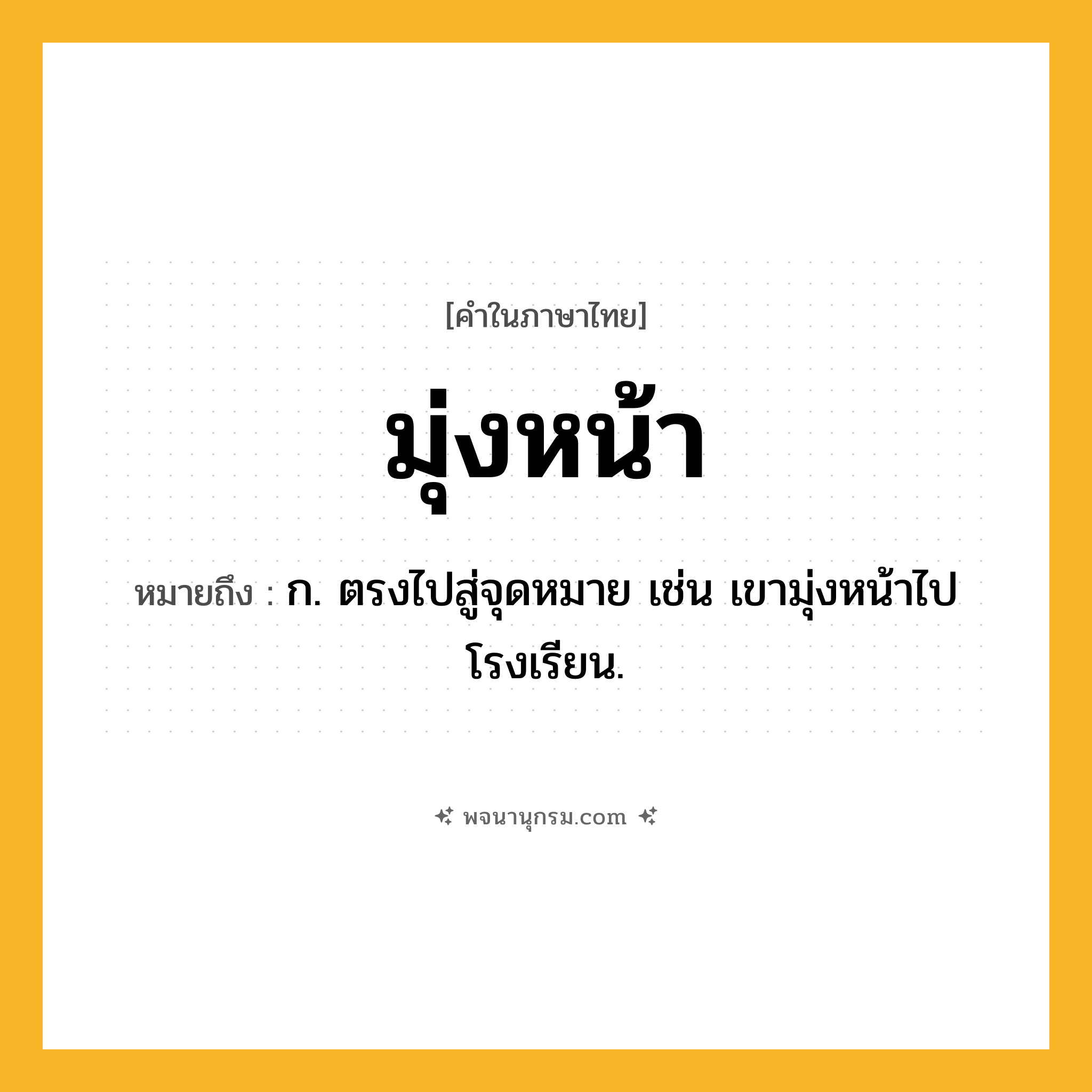 มุ่งหน้า ความหมาย หมายถึงอะไร?, คำในภาษาไทย มุ่งหน้า หมายถึง ก. ตรงไปสู่จุดหมาย เช่น เขามุ่งหน้าไปโรงเรียน.
