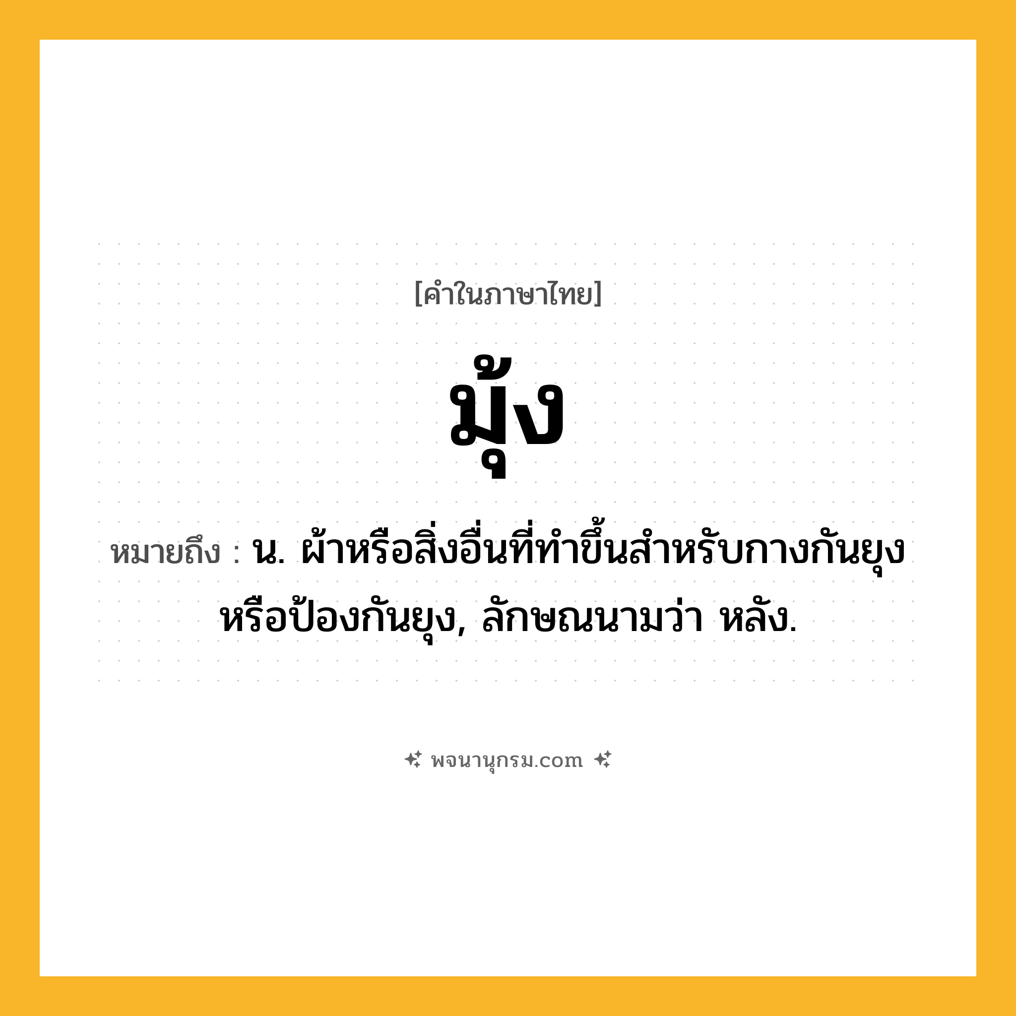 มุ้ง ความหมาย หมายถึงอะไร?, คำในภาษาไทย มุ้ง หมายถึง น. ผ้าหรือสิ่งอื่นที่ทําขึ้นสําหรับกางกันยุงหรือป้องกันยุง, ลักษณนามว่า หลัง.