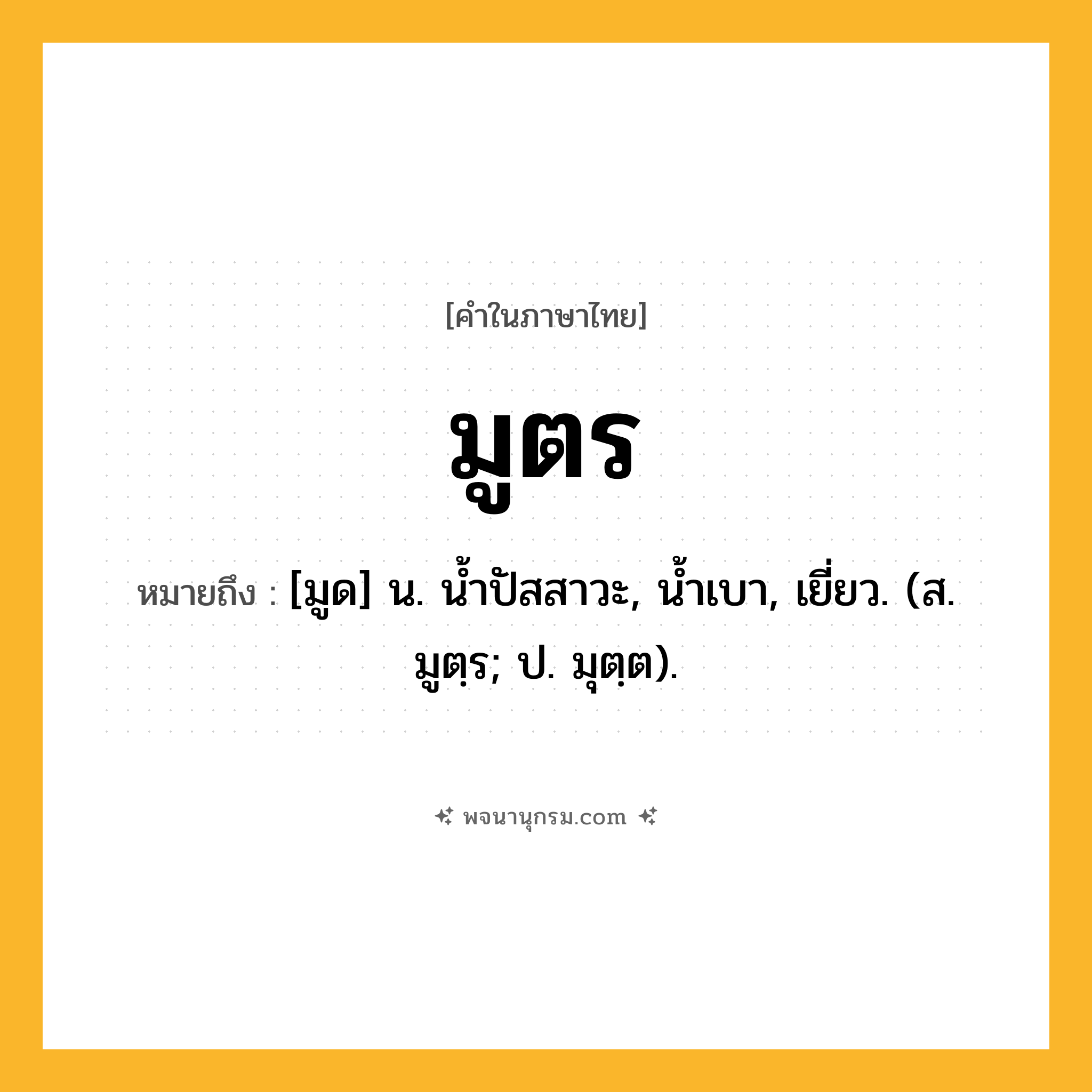 มูตร ความหมาย หมายถึงอะไร?, คำในภาษาไทย มูตร หมายถึง [มูด] น. นํ้าปัสสาวะ, นํ้าเบา, เยี่ยว. (ส. มูตฺร; ป. มุตฺต).
