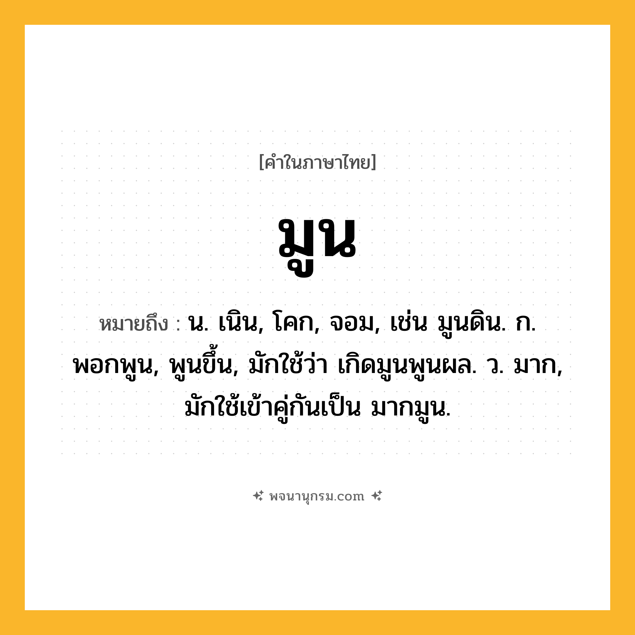 มูน ความหมาย หมายถึงอะไร?, คำในภาษาไทย มูน หมายถึง น. เนิน, โคก, จอม, เช่น มูนดิน. ก. พอกพูน, พูนขึ้น, มักใช้ว่า เกิดมูนพูนผล. ว. มาก, มักใช้เข้าคู่กันเป็น มากมูน.