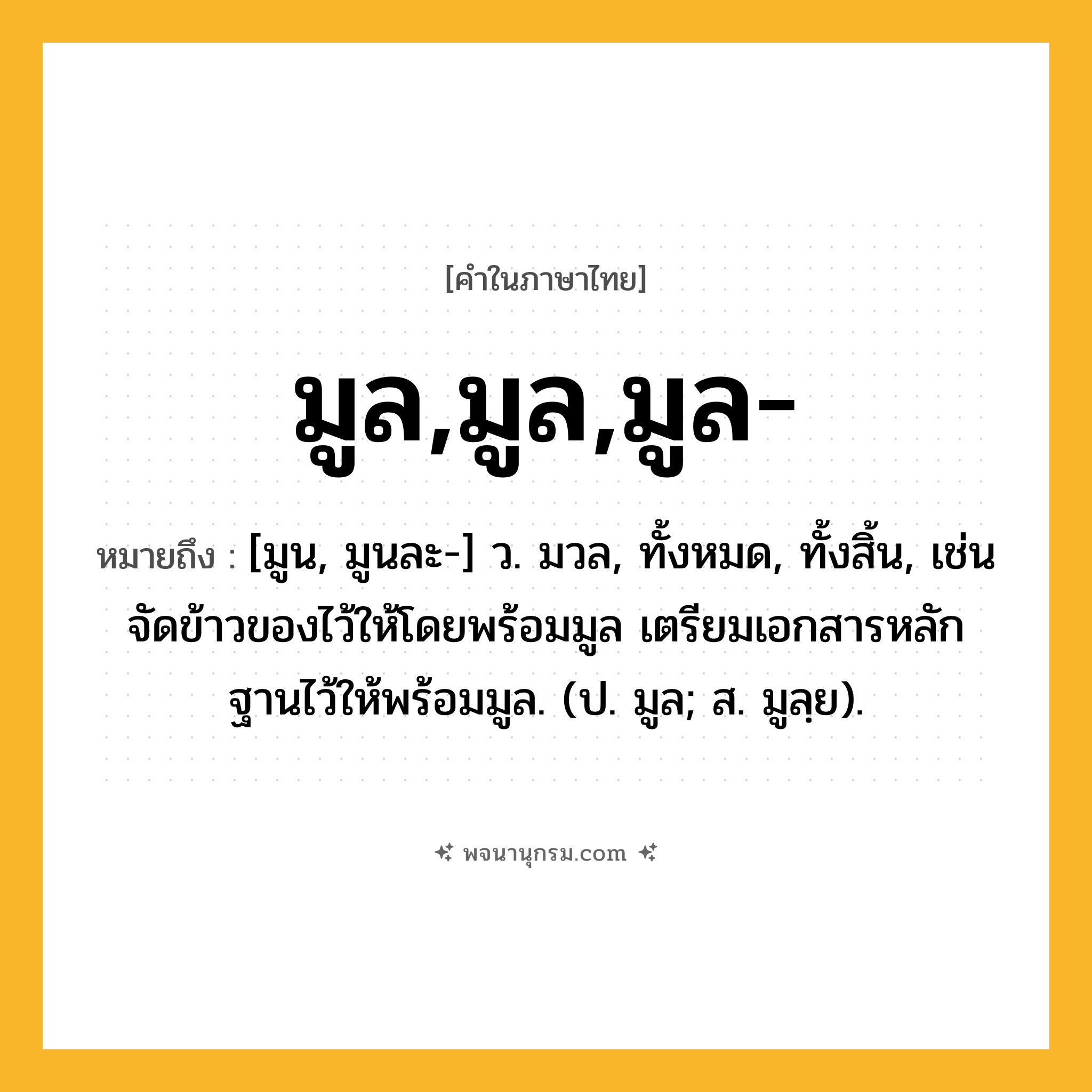 มูล,มูล,มูล- ความหมาย หมายถึงอะไร?, คำในภาษาไทย มูล,มูล,มูล- หมายถึง [มูน, มูนละ-] ว. มวล, ทั้งหมด, ทั้งสิ้น, เช่น จัดข้าวของไว้ให้โดยพร้อมมูล เตรียมเอกสารหลักฐานไว้ให้พร้อมมูล. (ป. มูล; ส. มูลฺย).