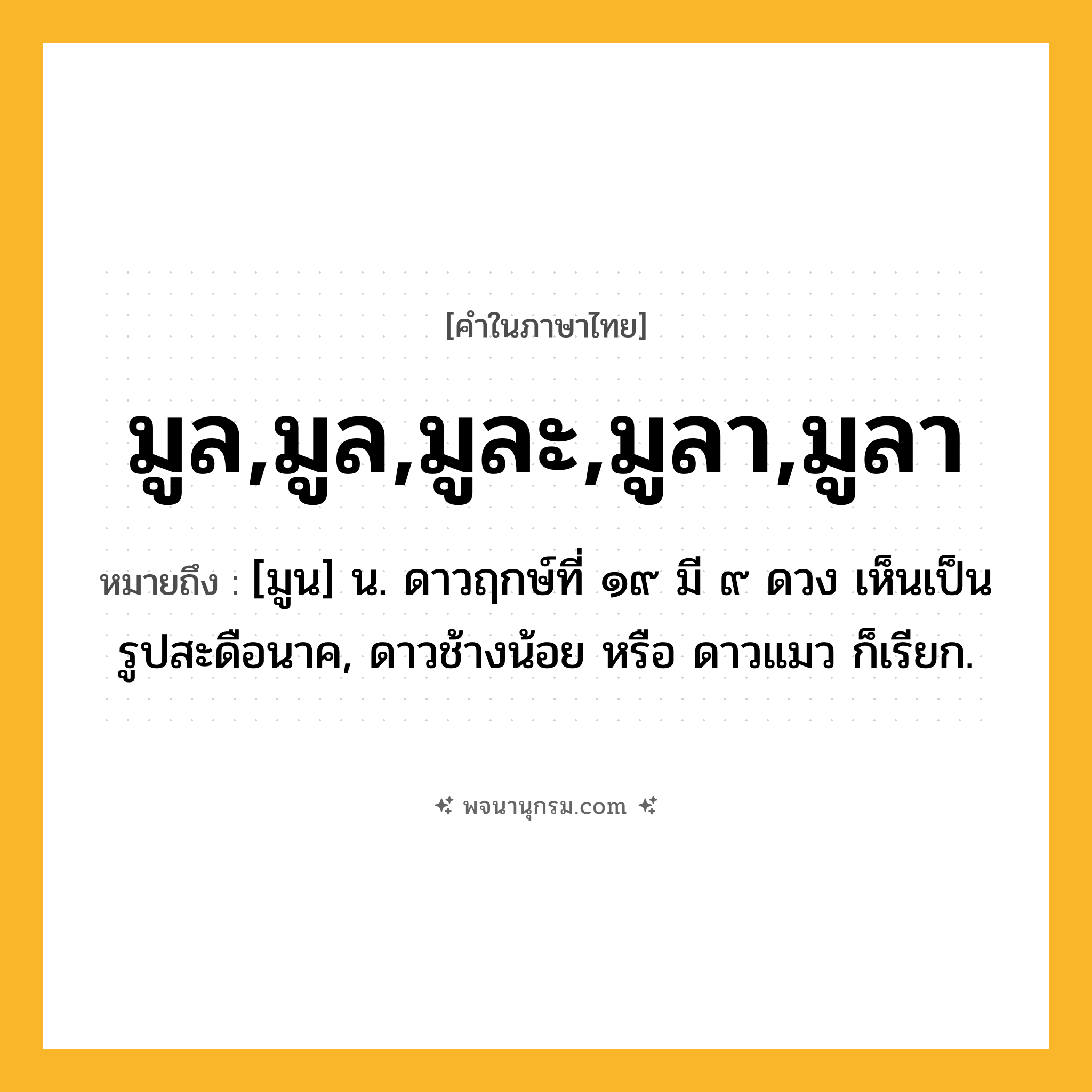 มูล,มูล,มูละ,มูลา,มูลา ความหมาย หมายถึงอะไร?, คำในภาษาไทย มูล,มูล,มูละ,มูลา,มูลา หมายถึง [มูน] น. ดาวฤกษ์ที่ ๑๙ มี ๙ ดวง เห็นเป็นรูปสะดือนาค, ดาวช้างน้อย หรือ ดาวแมว ก็เรียก.