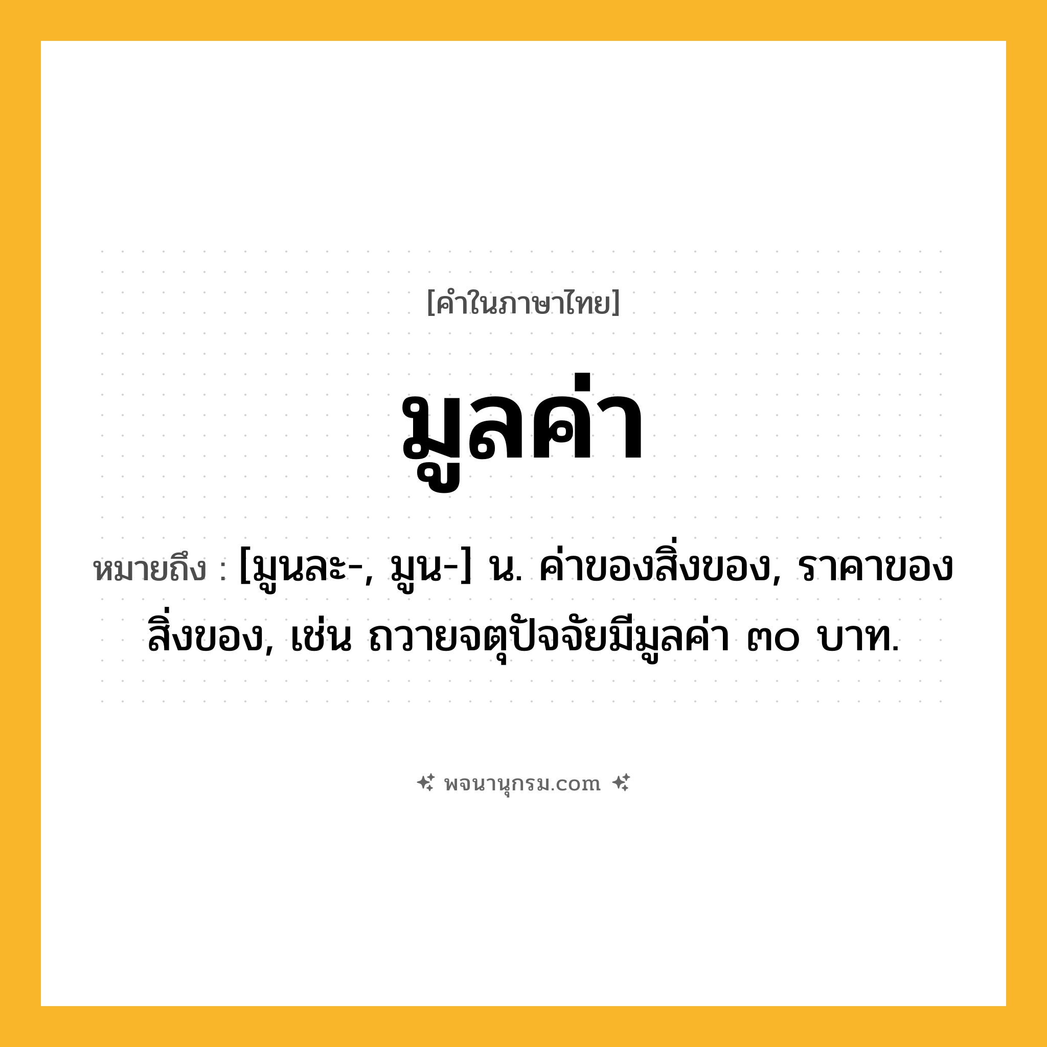 มูลค่า ความหมาย หมายถึงอะไร?, คำในภาษาไทย มูลค่า หมายถึง [มูนละ-, มูน-] น. ค่าของสิ่งของ, ราคาของสิ่งของ, เช่น ถวายจตุปัจจัยมีมูลค่า ๓๐ บาท.