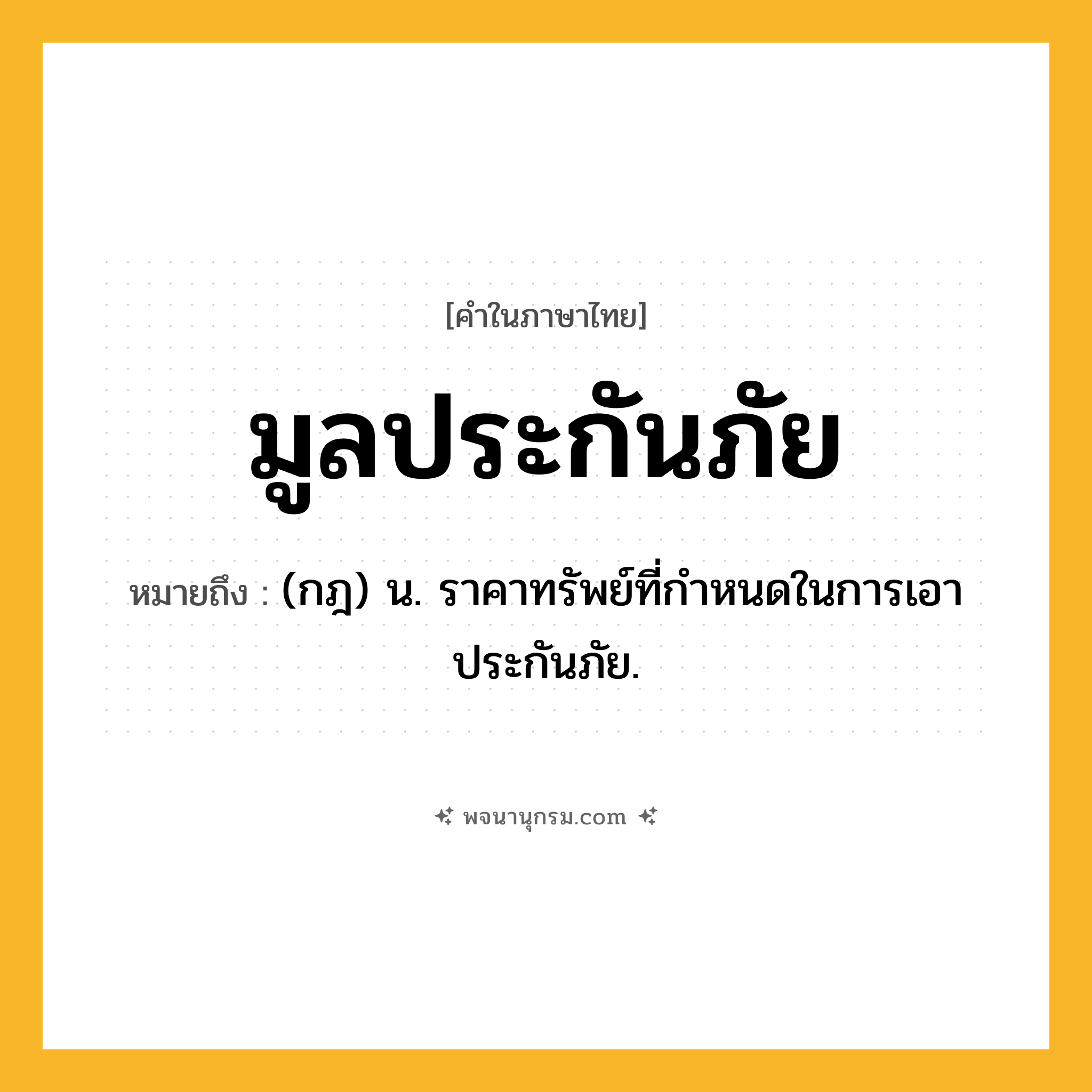 มูลประกันภัย ความหมาย หมายถึงอะไร?, คำในภาษาไทย มูลประกันภัย หมายถึง (กฎ) น. ราคาทรัพย์ที่กำหนดในการเอาประกันภัย.