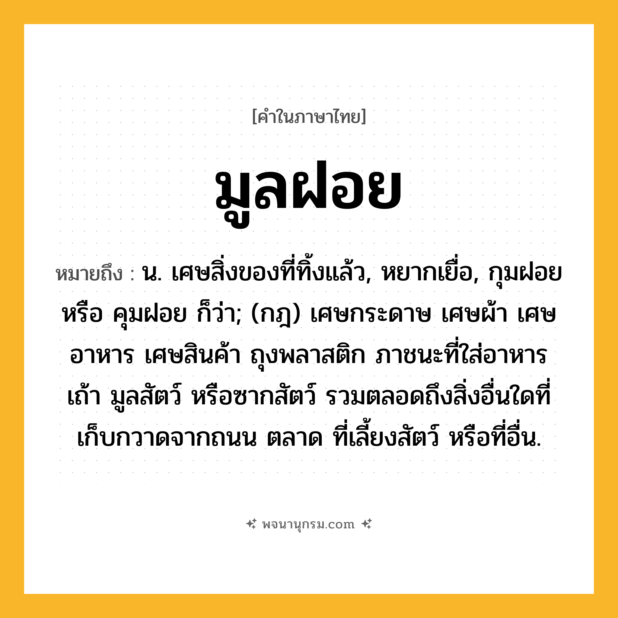 มูลฝอย ความหมาย หมายถึงอะไร?, คำในภาษาไทย มูลฝอย หมายถึง น. เศษสิ่งของที่ทิ้งแล้ว, หยากเยื่อ, กุมฝอย หรือ คุมฝอย ก็ว่า; (กฎ) เศษกระดาษ เศษผ้า เศษอาหาร เศษสินค้า ถุงพลาสติก ภาชนะที่ใส่อาหาร เถ้า มูลสัตว์ หรือซากสัตว์ รวมตลอดถึงสิ่งอื่นใดที่เก็บกวาดจากถนน ตลาด ที่เลี้ยงสัตว์ หรือที่อื่น.