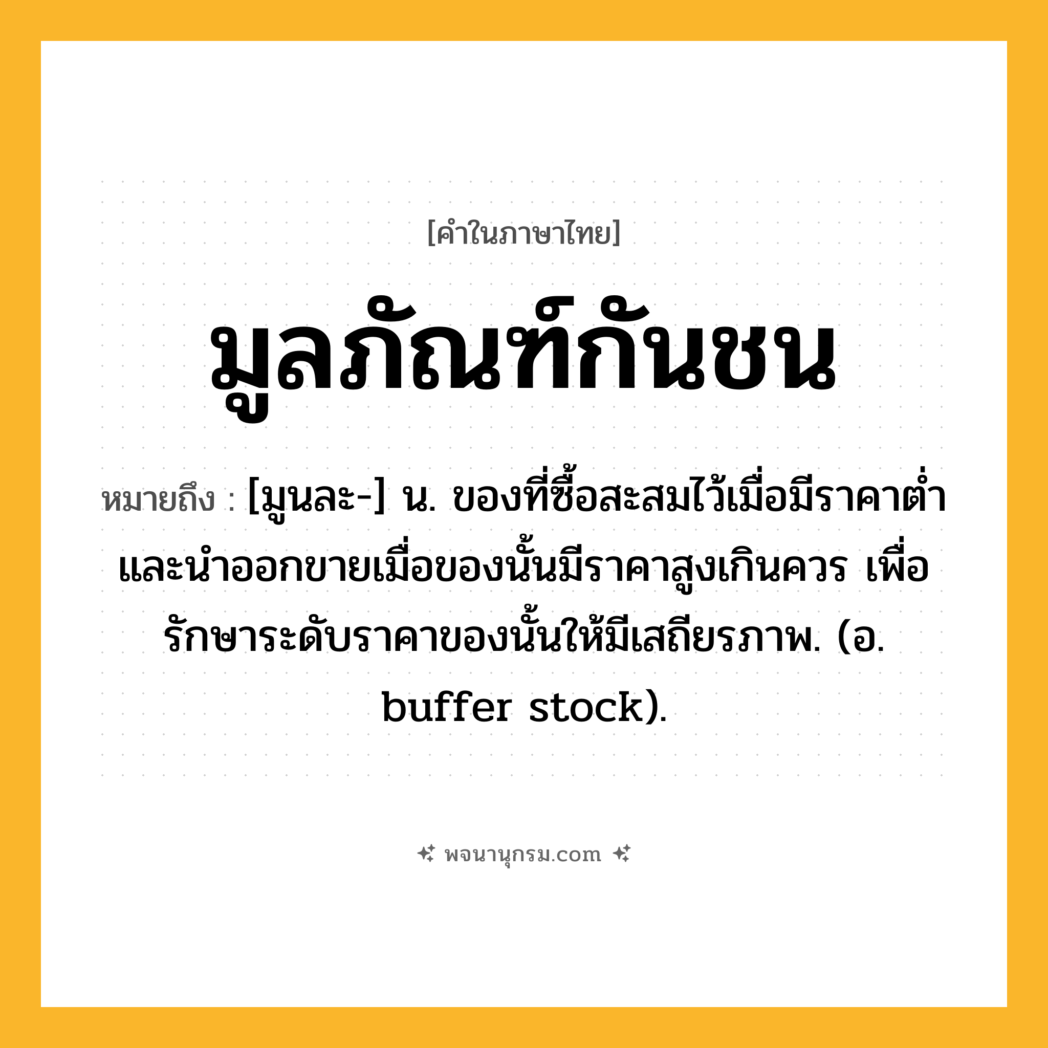 มูลภัณฑ์กันชน ความหมาย หมายถึงอะไร?, คำในภาษาไทย มูลภัณฑ์กันชน หมายถึง [มูนละ-] น. ของที่ซื้อสะสมไว้เมื่อมีราคาตํ่า และนําออกขายเมื่อของนั้นมีราคาสูงเกินควร เพื่อรักษาระดับราคาของนั้นให้มีเสถียรภาพ. (อ. buffer stock).