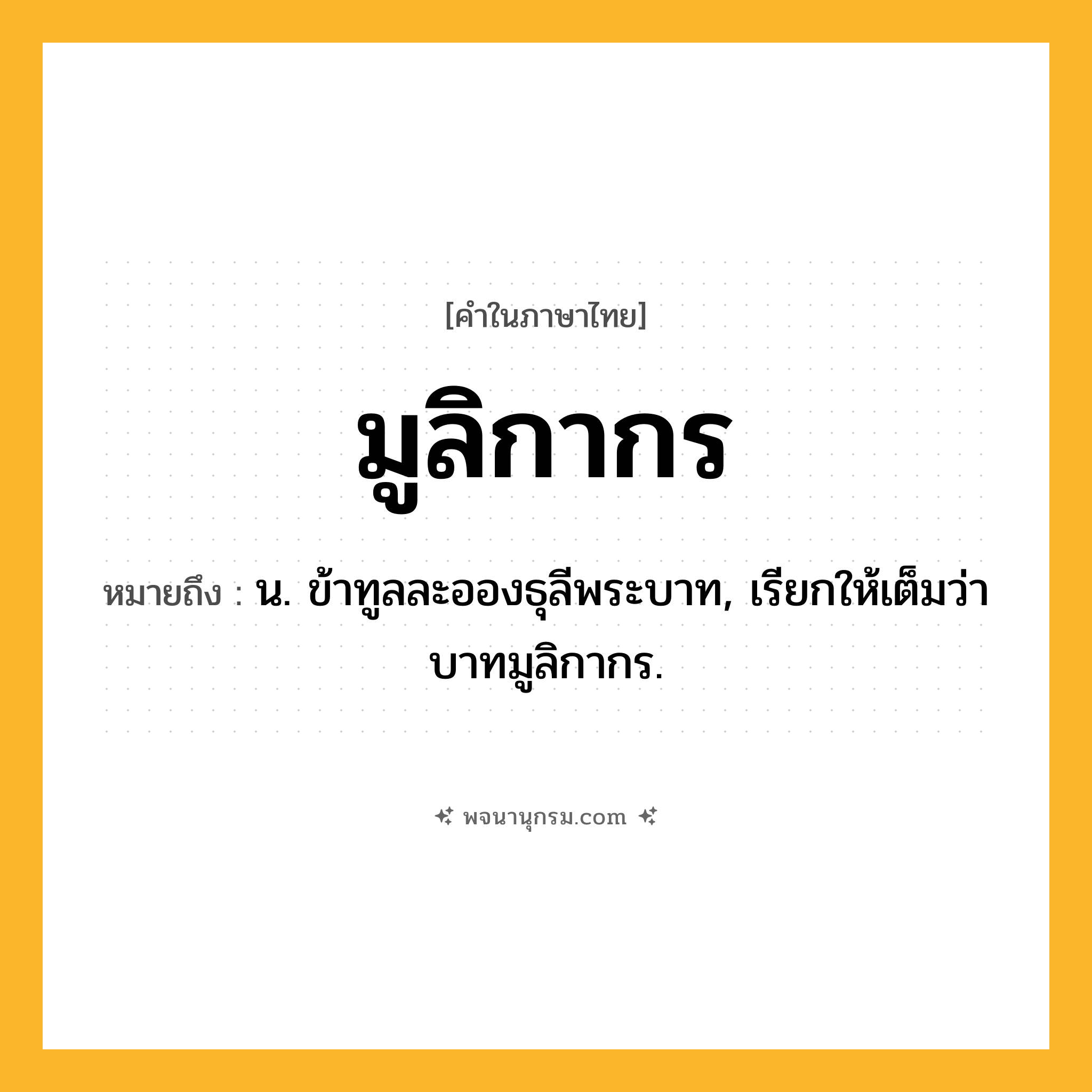 มูลิกากร ความหมาย หมายถึงอะไร?, คำในภาษาไทย มูลิกากร หมายถึง น. ข้าทูลละอองธุลีพระบาท, เรียกให้เต็มว่า บาทมูลิกากร.