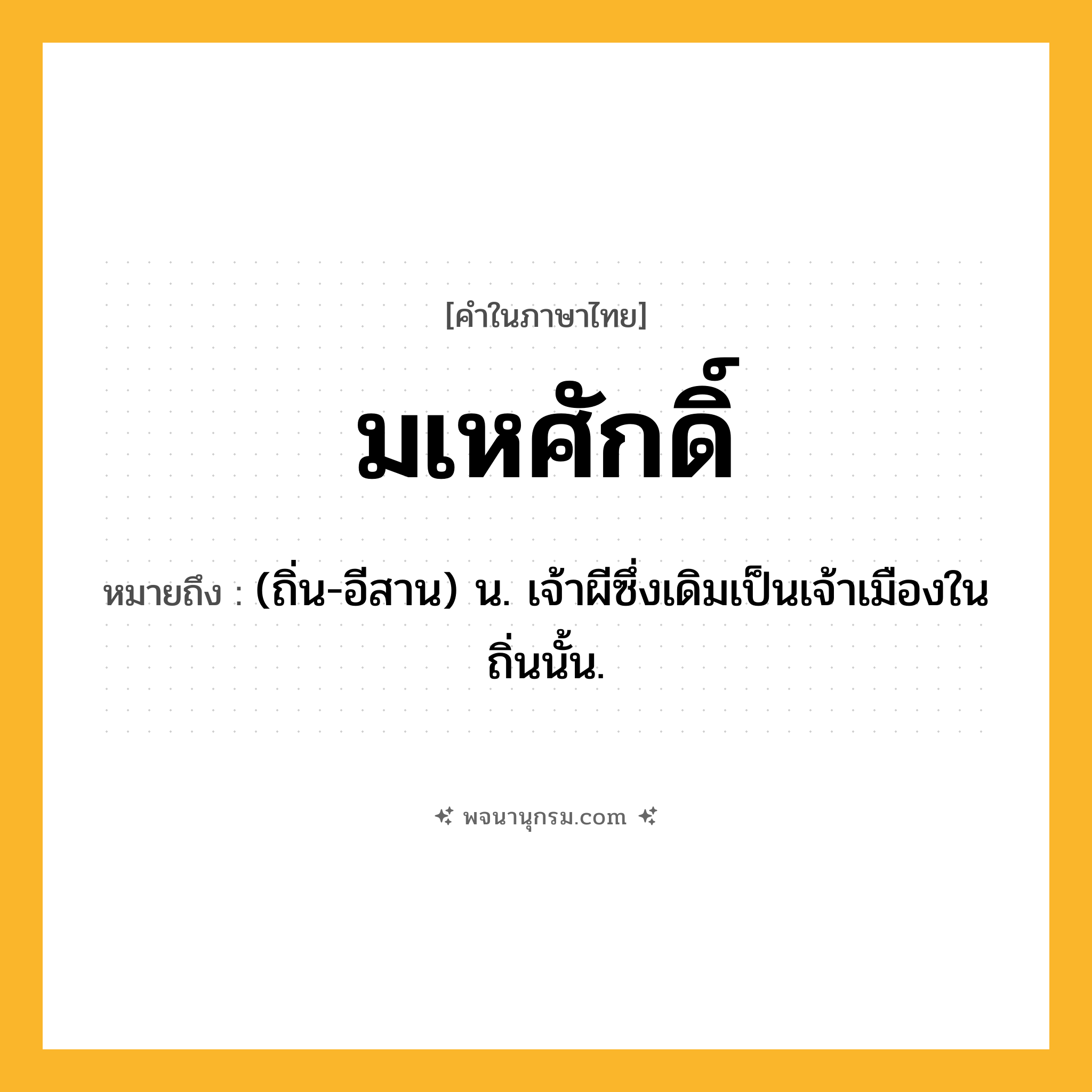 มเหศักดิ์ ความหมาย หมายถึงอะไร?, คำในภาษาไทย มเหศักดิ์ หมายถึง (ถิ่น-อีสาน) น. เจ้าผีซึ่งเดิมเป็นเจ้าเมืองในถิ่นนั้น.