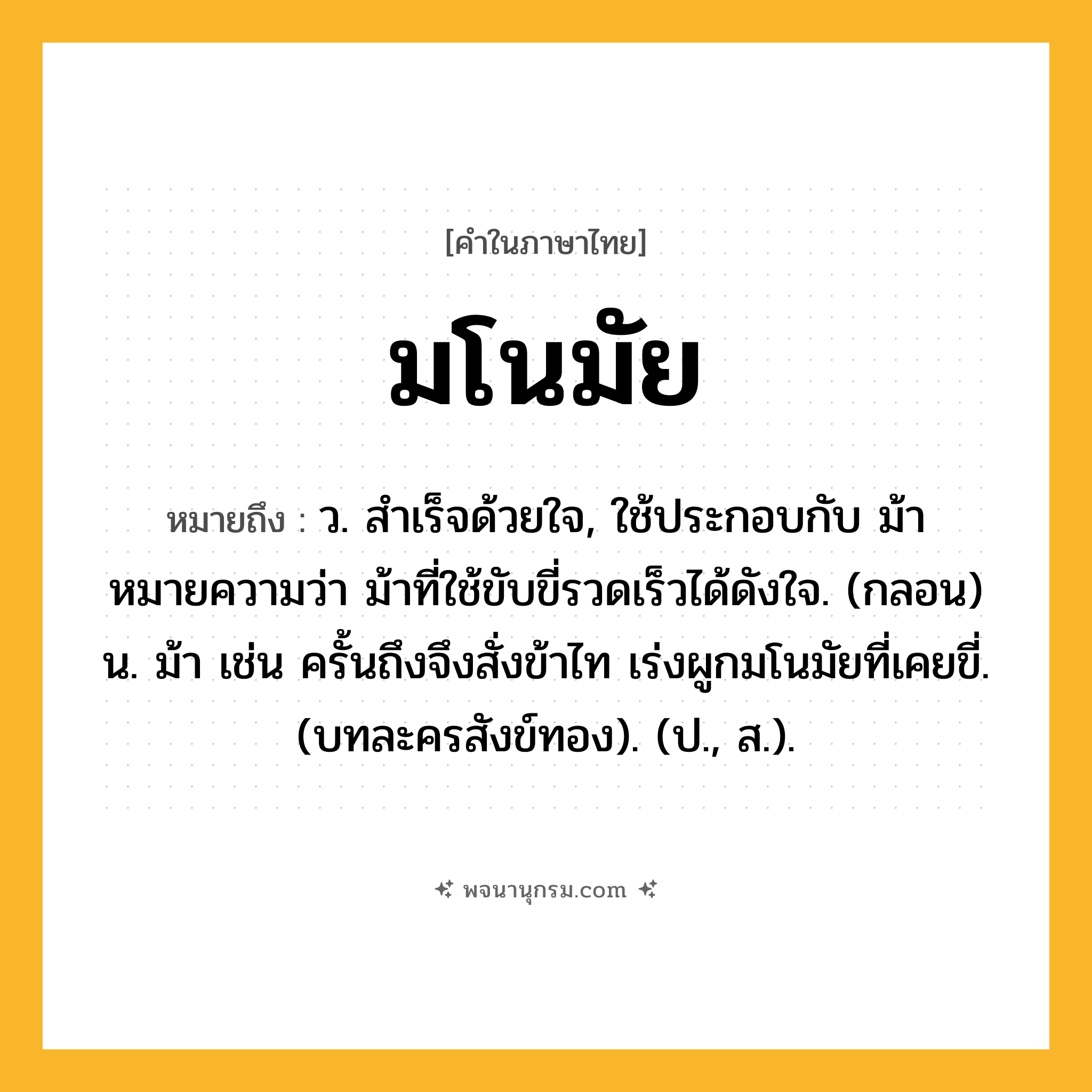 มโนมัย ความหมาย หมายถึงอะไร?, คำในภาษาไทย มโนมัย หมายถึง ว. สําเร็จด้วยใจ, ใช้ประกอบกับ ม้า หมายความว่า ม้าที่ใช้ขับขี่รวดเร็วได้ดังใจ. (กลอน) น. ม้า เช่น ครั้นถึงจึงสั่งข้าไท เร่งผูกมโนมัยที่เคยขี่. (บทละครสังข์ทอง). (ป., ส.).