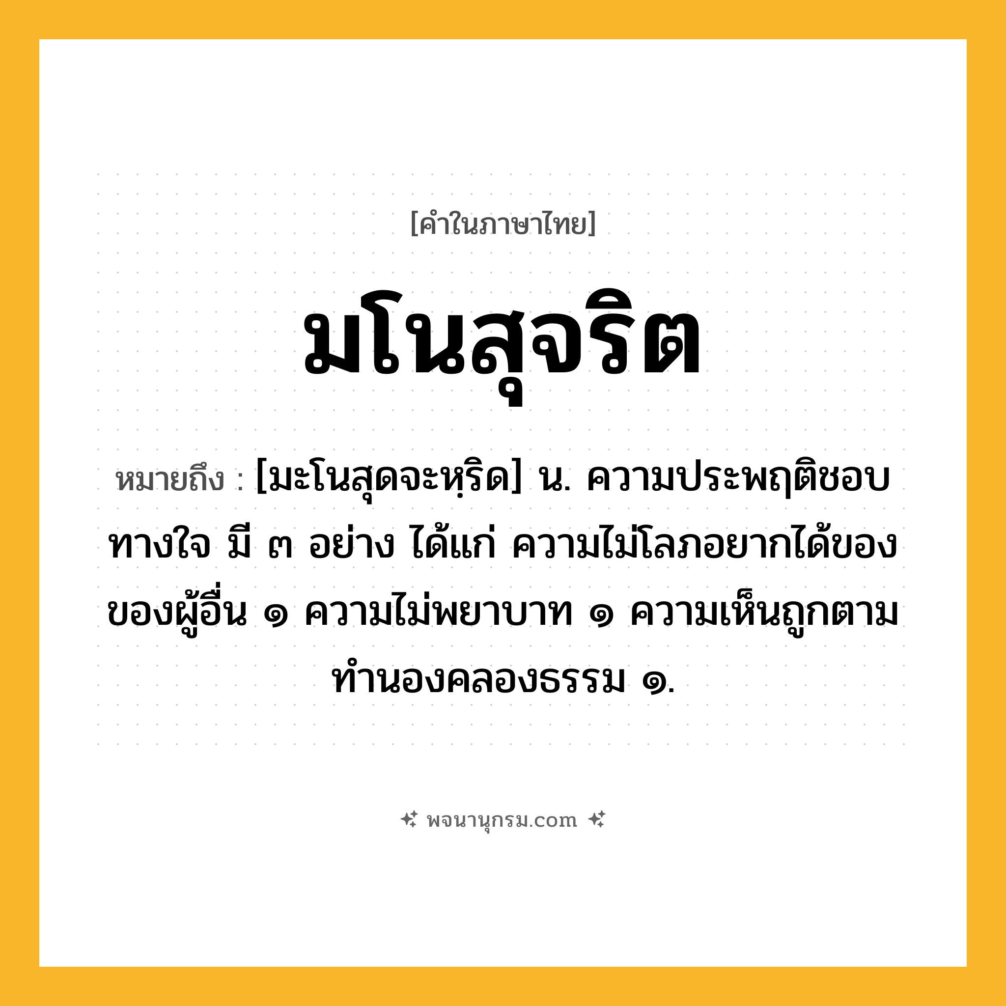 มโนสุจริต ความหมาย หมายถึงอะไร?, คำในภาษาไทย มโนสุจริต หมายถึง [มะโนสุดจะหฺริด] น. ความประพฤติชอบทางใจ มี ๓ อย่าง ได้แก่ ความไม่โลภอยากได้ของของผู้อื่น ๑ ความไม่พยาบาท ๑ ความเห็นถูกตามทำนองคลองธรรม ๑.