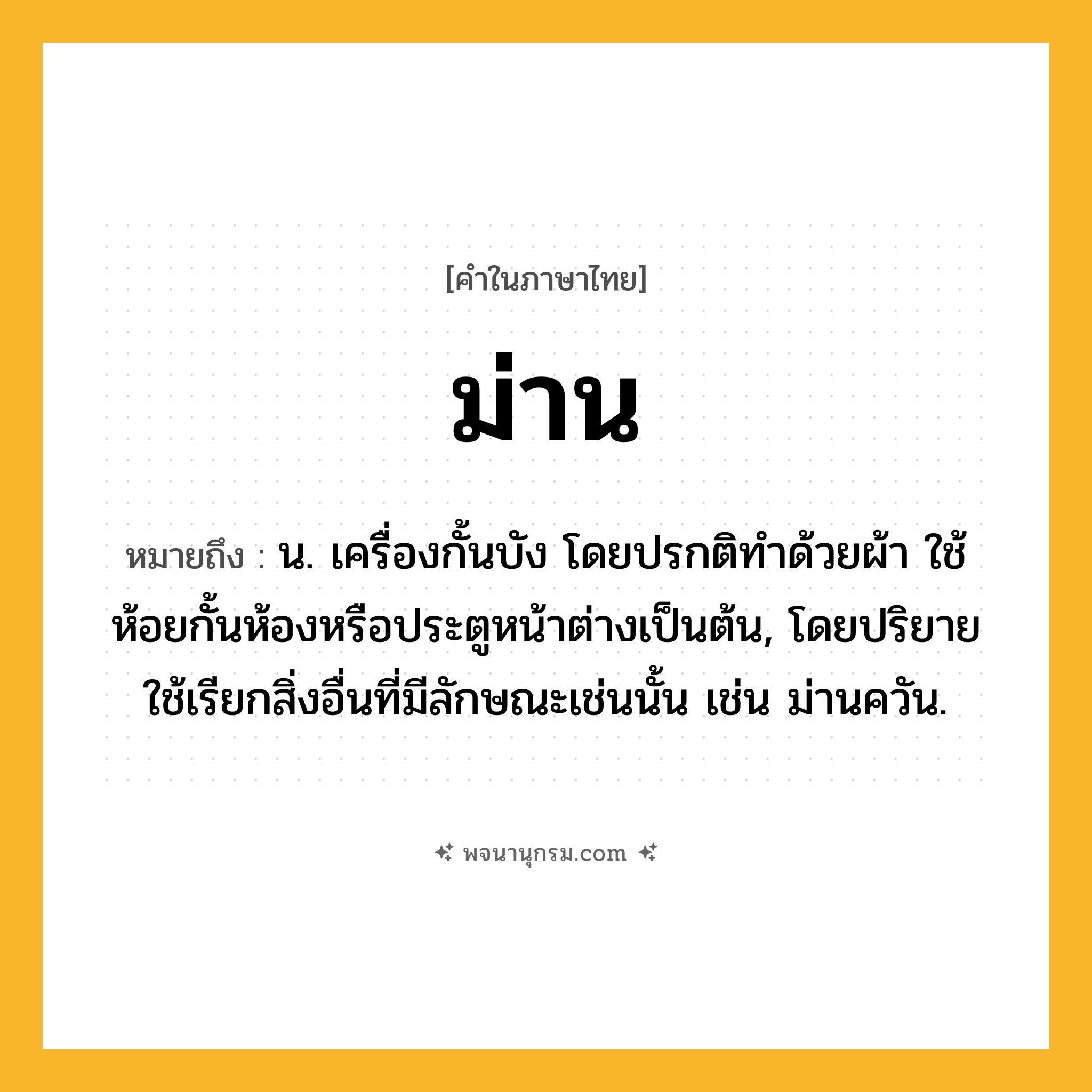 ม่าน ความหมาย หมายถึงอะไร?, คำในภาษาไทย ม่าน หมายถึง น. เครื่องกั้นบัง โดยปรกติทําด้วยผ้า ใช้ห้อยกั้นห้องหรือประตูหน้าต่างเป็นต้น, โดยปริยายใช้เรียกสิ่งอื่นที่มีลักษณะเช่นนั้น เช่น ม่านควัน.