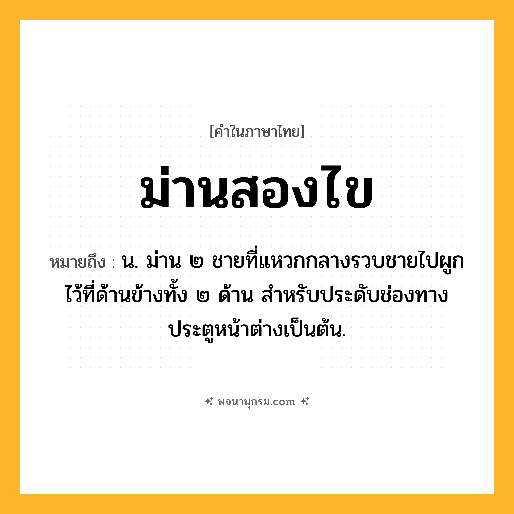 ม่านสองไข ความหมาย หมายถึงอะไร?, คำในภาษาไทย ม่านสองไข หมายถึง น. ม่าน ๒ ชายที่แหวกกลางรวบชายไปผูกไว้ที่ด้านข้างทั้ง ๒ ด้าน สําหรับประดับช่องทางประตูหน้าต่างเป็นต้น.