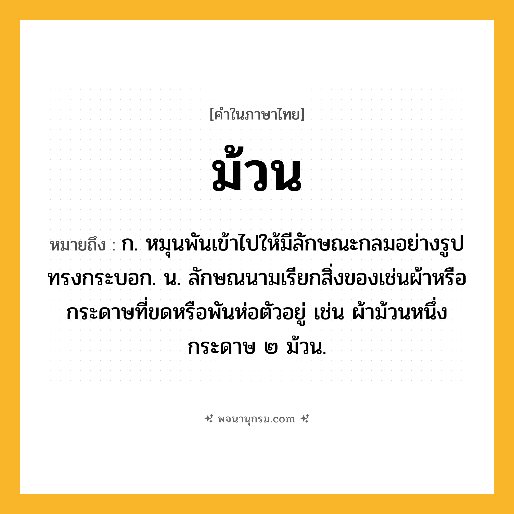 ม้วน ความหมาย หมายถึงอะไร?, คำในภาษาไทย ม้วน หมายถึง ก. หมุนพันเข้าไปให้มีลักษณะกลมอย่างรูปทรงกระบอก. น. ลักษณนามเรียกสิ่งของเช่นผ้าหรือกระดาษที่ขดหรือพันห่อตัวอยู่ เช่น ผ้าม้วนหนึ่ง กระดาษ ๒ ม้วน.