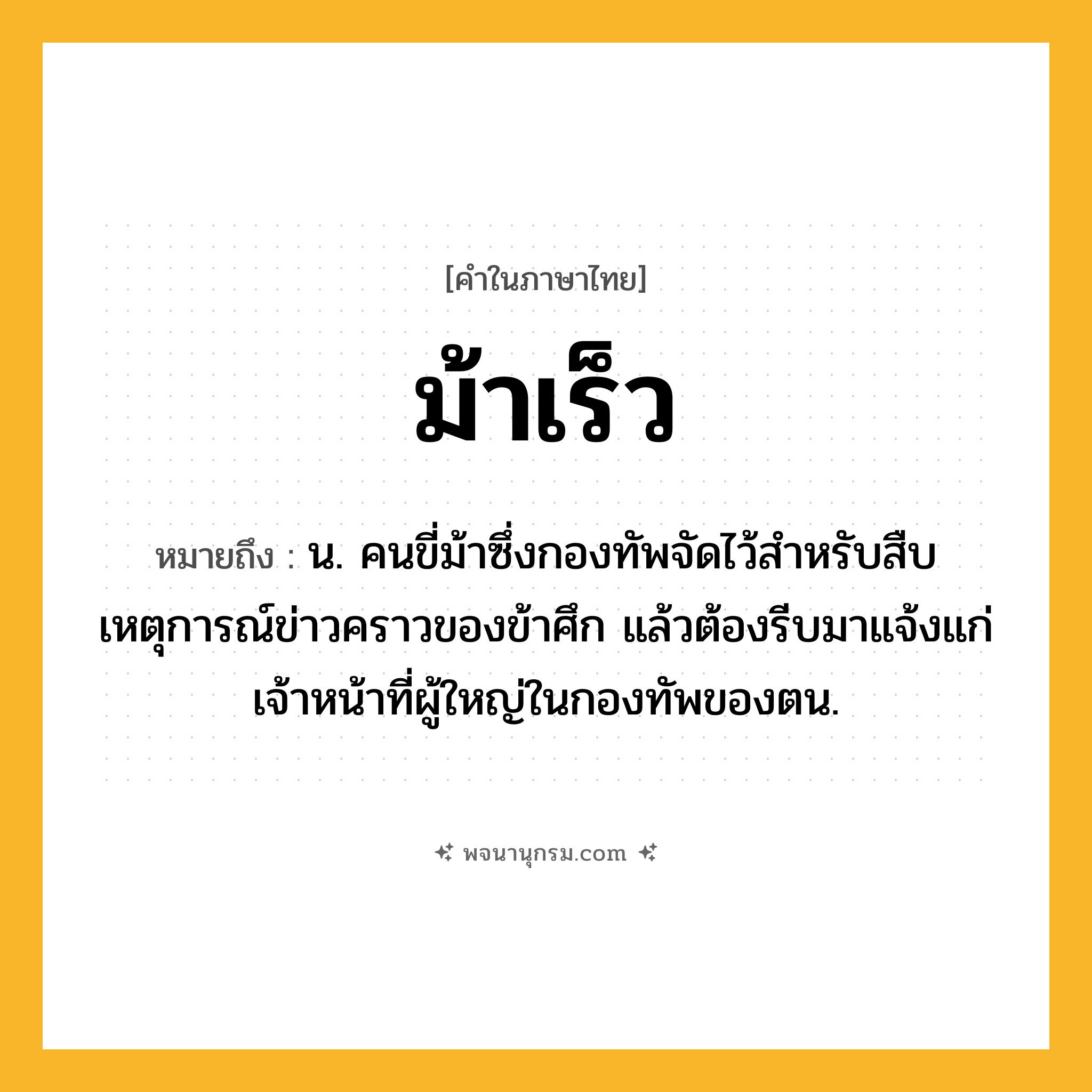 ม้าเร็ว ความหมาย หมายถึงอะไร?, คำในภาษาไทย ม้าเร็ว หมายถึง น. คนขี่ม้าซึ่งกองทัพจัดไว้สําหรับสืบเหตุการณ์ข่าวคราวของข้าศึก แล้วต้องรีบมาแจ้งแก่เจ้าหน้าที่ผู้ใหญ่ในกองทัพของตน.