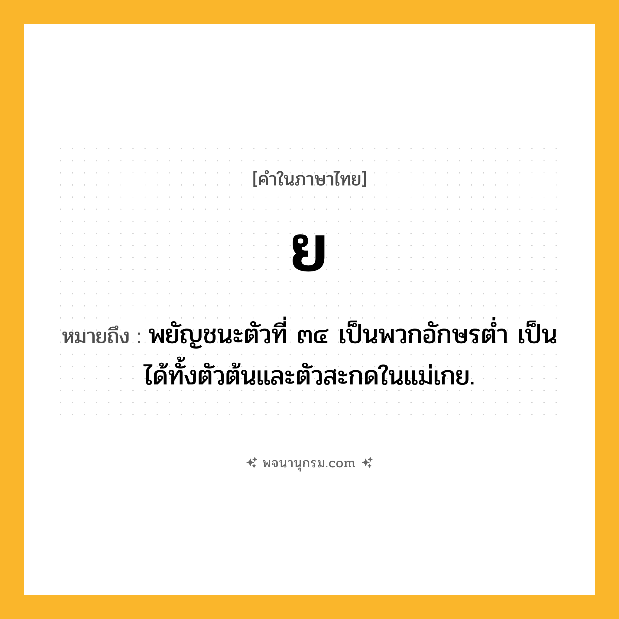 ย ความหมาย หมายถึงอะไร?, คำในภาษาไทย ย หมายถึง พยัญชนะตัวที่ ๓๔ เป็นพวกอักษรตํ่า เป็นได้ทั้งตัวต้นและตัวสะกดในแม่เกย.