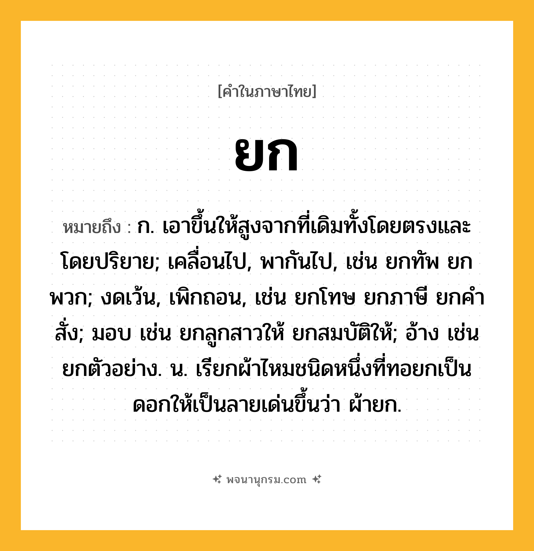 ยก ความหมาย หมายถึงอะไร?, คำในภาษาไทย ยก หมายถึง ก. เอาขึ้นให้สูงจากที่เดิมทั้งโดยตรงและโดยปริยาย; เคลื่อนไป, พากันไป, เช่น ยกทัพ ยกพวก; งดเว้น, เพิกถอน, เช่น ยกโทษ ยกภาษี ยกคําสั่ง; มอบ เช่น ยกลูกสาวให้ ยกสมบัติให้; อ้าง เช่น ยกตัวอย่าง. น. เรียกผ้าไหมชนิดหนึ่งที่ทอยกเป็นดอกให้เป็นลายเด่นขึ้นว่า ผ้ายก.