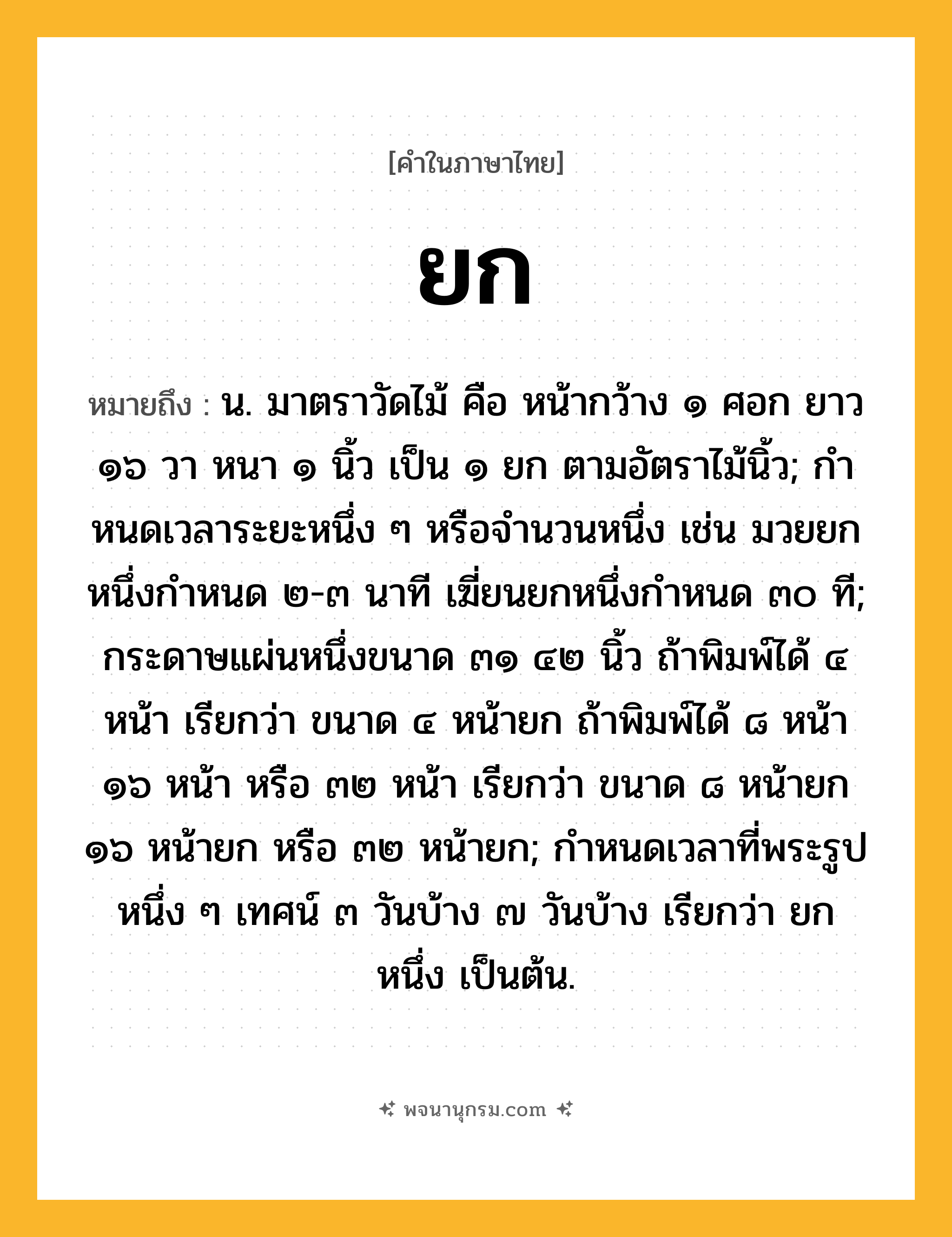 ยก ความหมาย หมายถึงอะไร?, คำในภาษาไทย ยก หมายถึง น. มาตราวัดไม้ คือ หน้ากว้าง ๑ ศอก ยาว ๑๖ วา หนา ๑ นิ้ว เป็น ๑ ยก ตามอัตราไม้นิ้ว; กําหนดเวลาระยะหนึ่ง ๆ หรือจํานวนหนึ่ง เช่น มวยยกหนึ่งกำหนด ๒-๓ นาที เฆี่ยนยกหนึ่งกำหนด ๓๐ ที; กระดาษแผ่นหนึ่งขนาด ๓๑ ๔๒ นิ้ว ถ้าพิมพ์ได้ ๔ หน้า เรียกว่า ขนาด ๔ หน้ายก ถ้าพิมพ์ได้ ๘ หน้า ๑๖ หน้า หรือ ๓๒ หน้า เรียกว่า ขนาด ๘ หน้ายก ๑๖ หน้ายก หรือ ๓๒ หน้ายก; กําหนดเวลาที่พระรูปหนึ่ง ๆ เทศน์ ๓ วันบ้าง ๗ วันบ้าง เรียกว่า ยกหนึ่ง เป็นต้น.