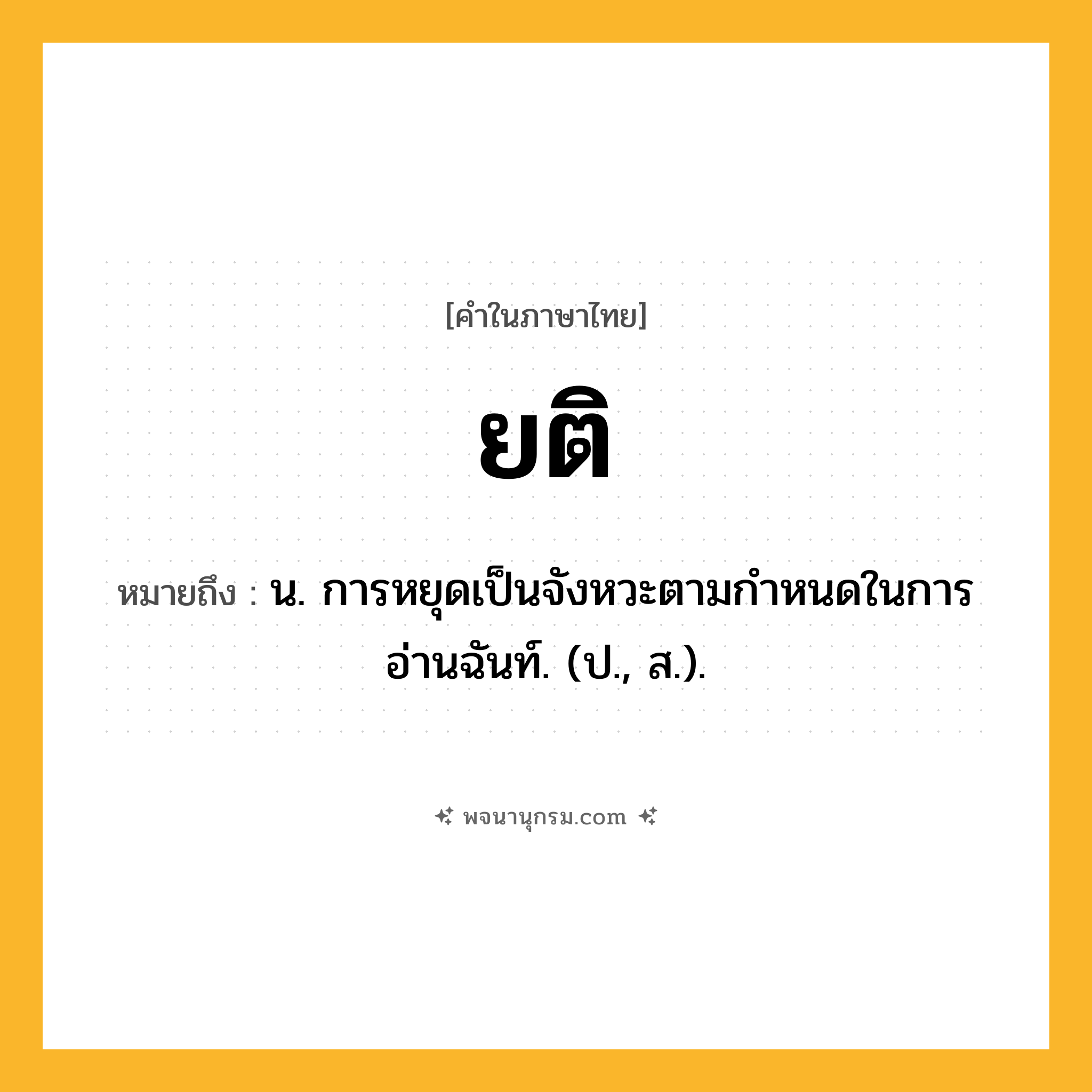ยติ ความหมาย หมายถึงอะไร?, คำในภาษาไทย ยติ หมายถึง น. การหยุดเป็นจังหวะตามกําหนดในการอ่านฉันท์. (ป., ส.).