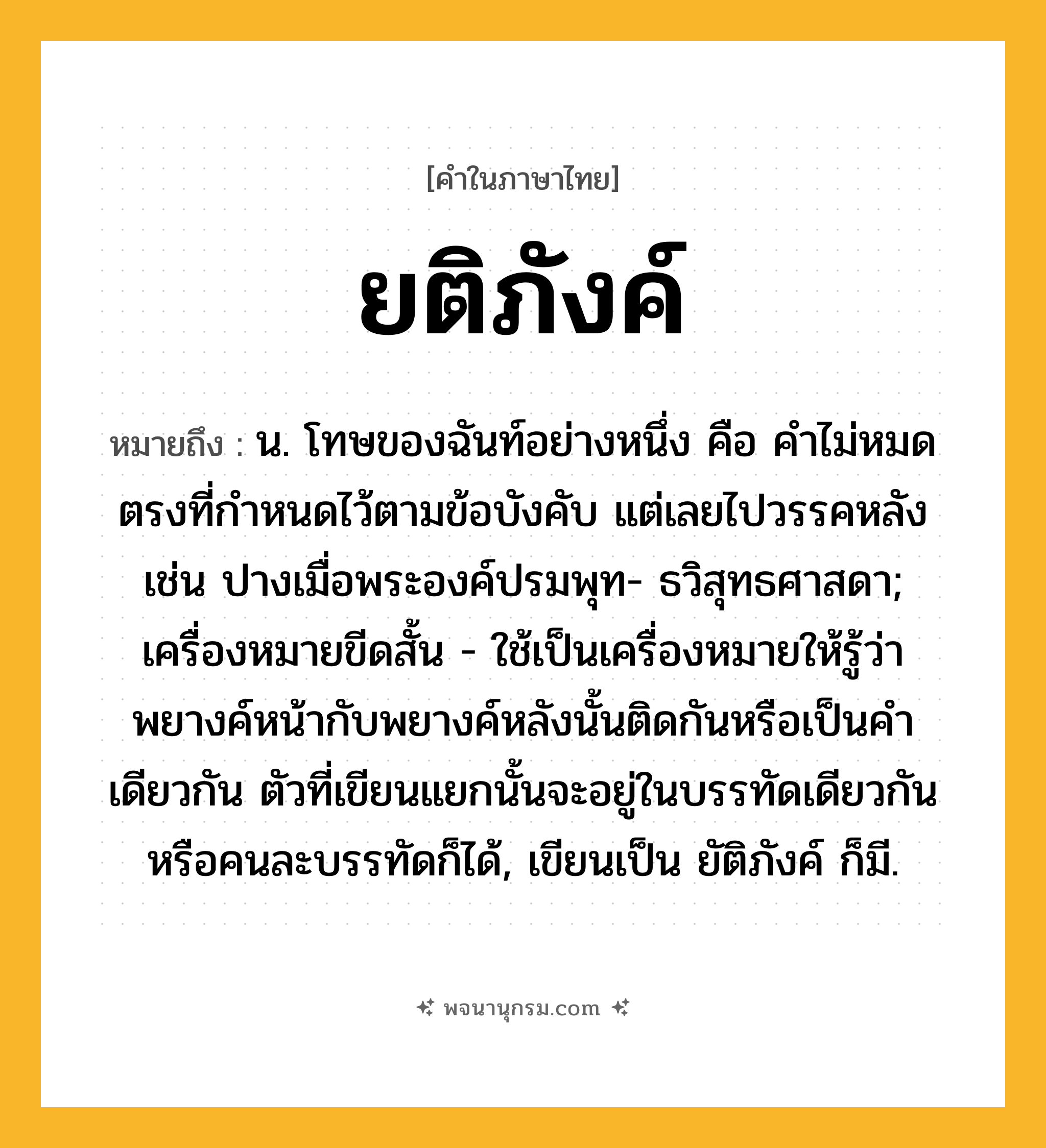ยติภังค์ ความหมาย หมายถึงอะไร?, คำในภาษาไทย ยติภังค์ หมายถึง น. โทษของฉันท์อย่างหนึ่ง คือ คําไม่หมดตรงที่กําหนดไว้ตามข้อบังคับ แต่เลยไปวรรคหลัง เช่น ปางเมื่อพระองค์ปรมพุท- ธวิสุทธศาสดา; เครื่องหมายขีดสั้น - ใช้เป็นเครื่องหมายให้รู้ว่าพยางค์หน้ากับพยางค์หลังนั้นติดกันหรือเป็นคําเดียวกัน ตัวที่เขียนแยกนั้นจะอยู่ในบรรทัดเดียวกันหรือคนละบรรทัดก็ได้, เขียนเป็น ยัติภังค์ ก็มี.