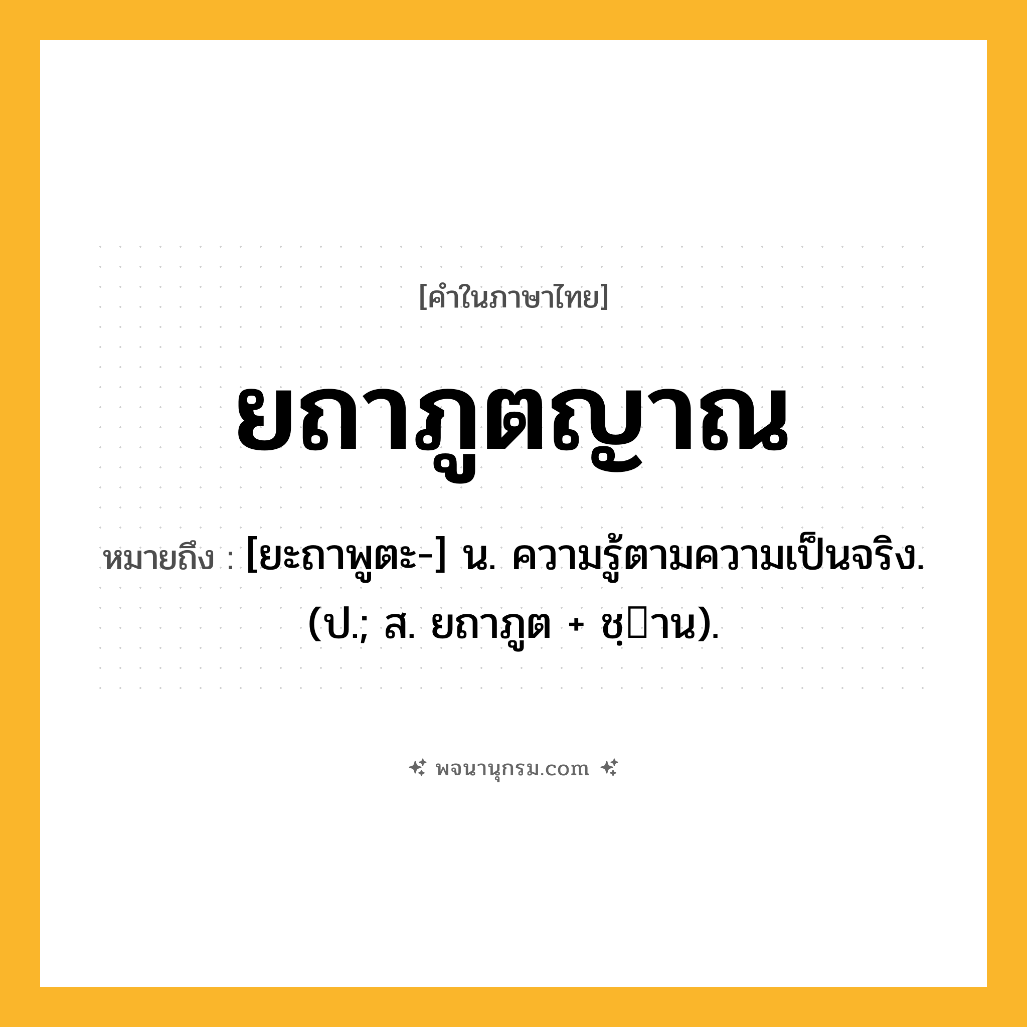 ยถาภูตญาณ ความหมาย หมายถึงอะไร?, คำในภาษาไทย ยถาภูตญาณ หมายถึง [ยะถาพูตะ-] น. ความรู้ตามความเป็นจริง. (ป.; ส. ยถาภูต + ชฺาน).