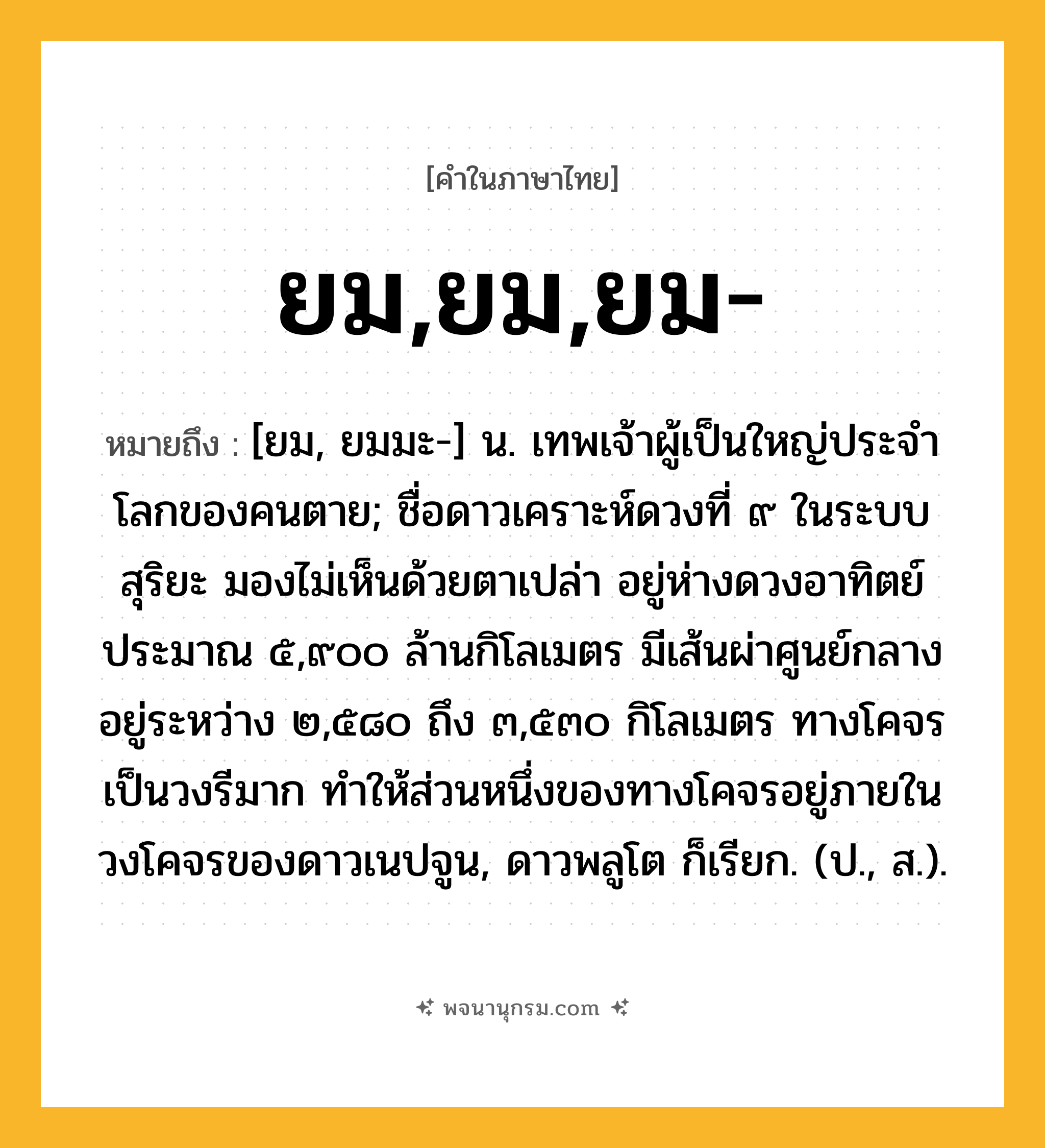 ยม,ยม,ยม- ความหมาย หมายถึงอะไร?, คำในภาษาไทย ยม,ยม,ยม- หมายถึง [ยม, ยมมะ-] น. เทพเจ้าผู้เป็นใหญ่ประจําโลกของคนตาย; ชื่อดาวเคราะห์ดวงที่ ๙ ในระบบสุริยะ มองไม่เห็นด้วยตาเปล่า อยู่ห่างดวงอาทิตย์ประมาณ ๕,๙๐๐ ล้านกิโลเมตร มีเส้นผ่าศูนย์กลางอยู่ระหว่าง ๒,๕๘๐ ถึง ๓,๕๓๐ กิโลเมตร ทางโคจรเป็นวงรีมาก ทําให้ส่วนหนึ่งของทางโคจรอยู่ภายในวงโคจรของดาวเนปจูน, ดาวพลูโต ก็เรียก. (ป., ส.).