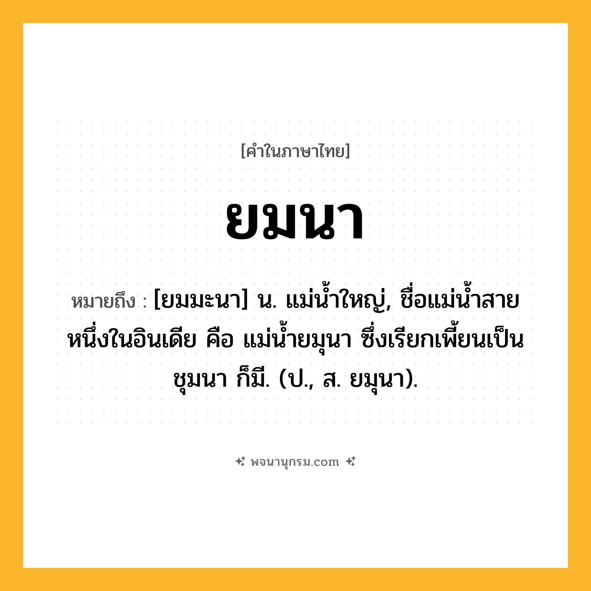ยมนา ความหมาย หมายถึงอะไร?, คำในภาษาไทย ยมนา หมายถึง [ยมมะนา] น. แม่นํ้าใหญ่, ชื่อแม่นํ้าสายหนึ่งในอินเดีย คือ แม่นํ้ายมุนา ซึ่งเรียกเพี้ยนเป็น ชุมนา ก็มี. (ป., ส. ยมุนา).