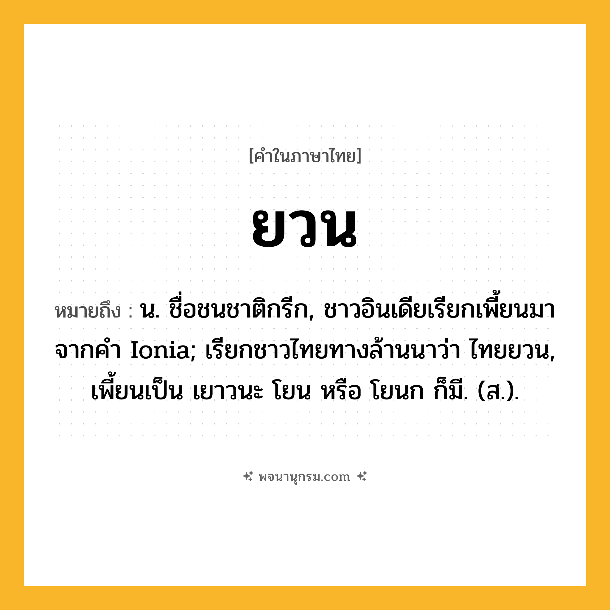 ยวน ความหมาย หมายถึงอะไร?, คำในภาษาไทย ยวน หมายถึง น. ชื่อชนชาติกรีก, ชาวอินเดียเรียกเพี้ยนมาจากคํา Ionia; เรียกชาวไทยทางล้านนาว่า ไทยยวน, เพี้ยนเป็น เยาวนะ โยน หรือ โยนก ก็มี. (ส.).