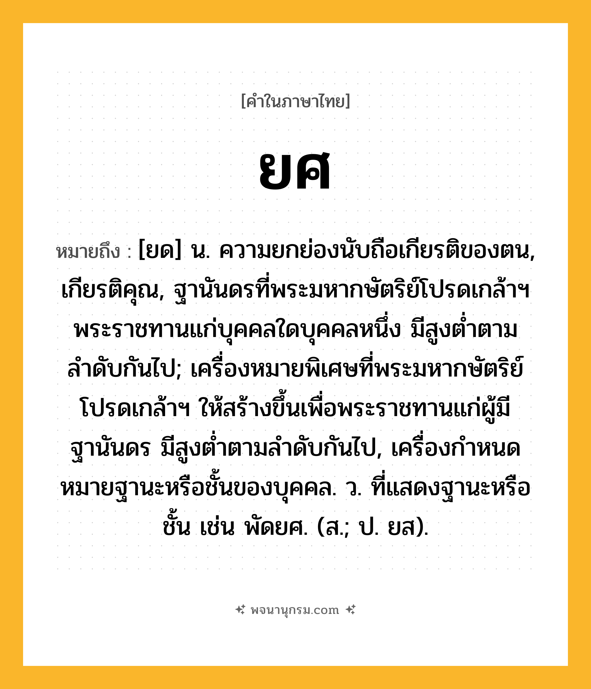 ยศ ความหมาย หมายถึงอะไร?, คำในภาษาไทย ยศ หมายถึง [ยด] น. ความยกย่องนับถือเกียรติของตน, เกียรติคุณ, ฐานันดรที่พระมหากษัตริย์โปรดเกล้าฯ พระราชทานแก่บุคคลใดบุคคลหนึ่ง มีสูงต่ำตามลำดับกันไป; เครื่องหมายพิเศษที่พระมหากษัตริย์โปรดเกล้าฯ ให้สร้างขึ้นเพื่อพระราชทานแก่ผู้มีฐานันดร มีสูงต่ำตามลำดับกันไป, เครื่องกําหนดหมายฐานะหรือชั้นของบุคคล. ว. ที่แสดงฐานะหรือชั้น เช่น พัดยศ. (ส.; ป. ยส).