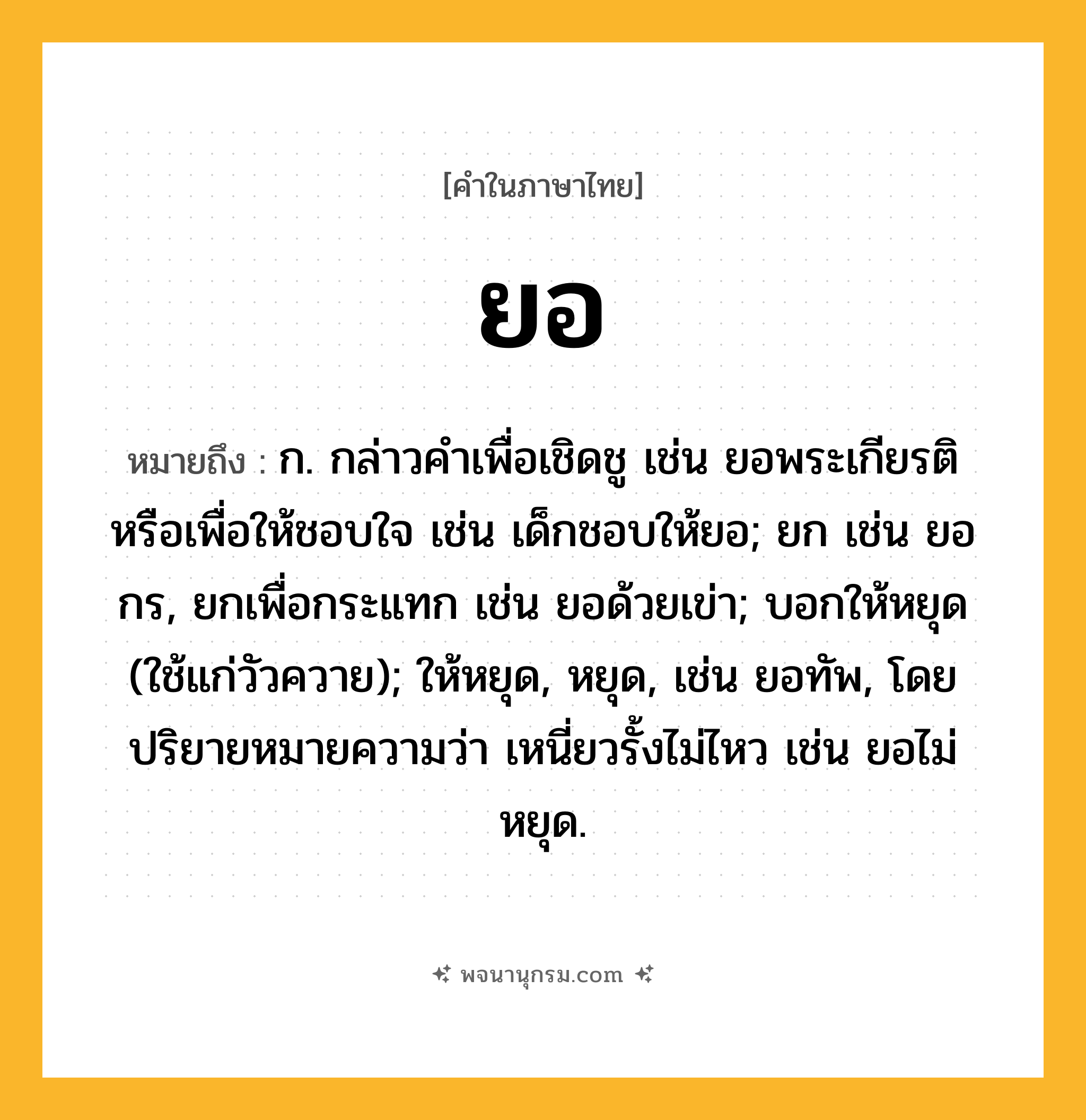 ยอ ความหมาย หมายถึงอะไร?, คำในภาษาไทย ยอ หมายถึง ก. กล่าวคําเพื่อเชิดชู เช่น ยอพระเกียรติ หรือเพื่อให้ชอบใจ เช่น เด็กชอบให้ยอ; ยก เช่น ยอกร, ยกเพื่อกระแทก เช่น ยอด้วยเข่า; บอกให้หยุด (ใช้แก่วัวควาย); ให้หยุด, หยุด, เช่น ยอทัพ, โดยปริยายหมายความว่า เหนี่ยวรั้งไม่ไหว เช่น ยอไม่หยุด.