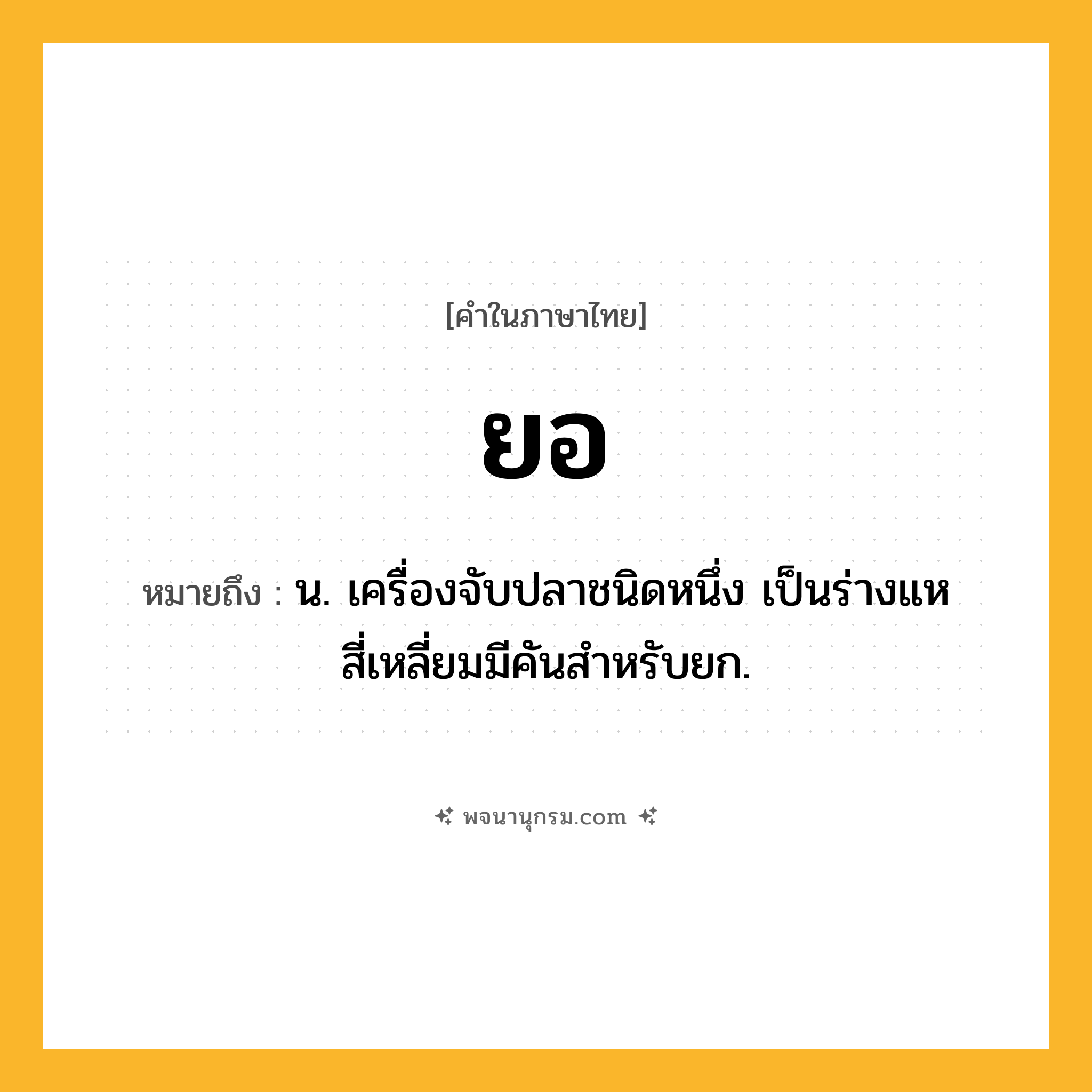 ยอ ความหมาย หมายถึงอะไร?, คำในภาษาไทย ยอ หมายถึง น. เครื่องจับปลาชนิดหนึ่ง เป็นร่างแหสี่เหลี่ยมมีคันสําหรับยก.