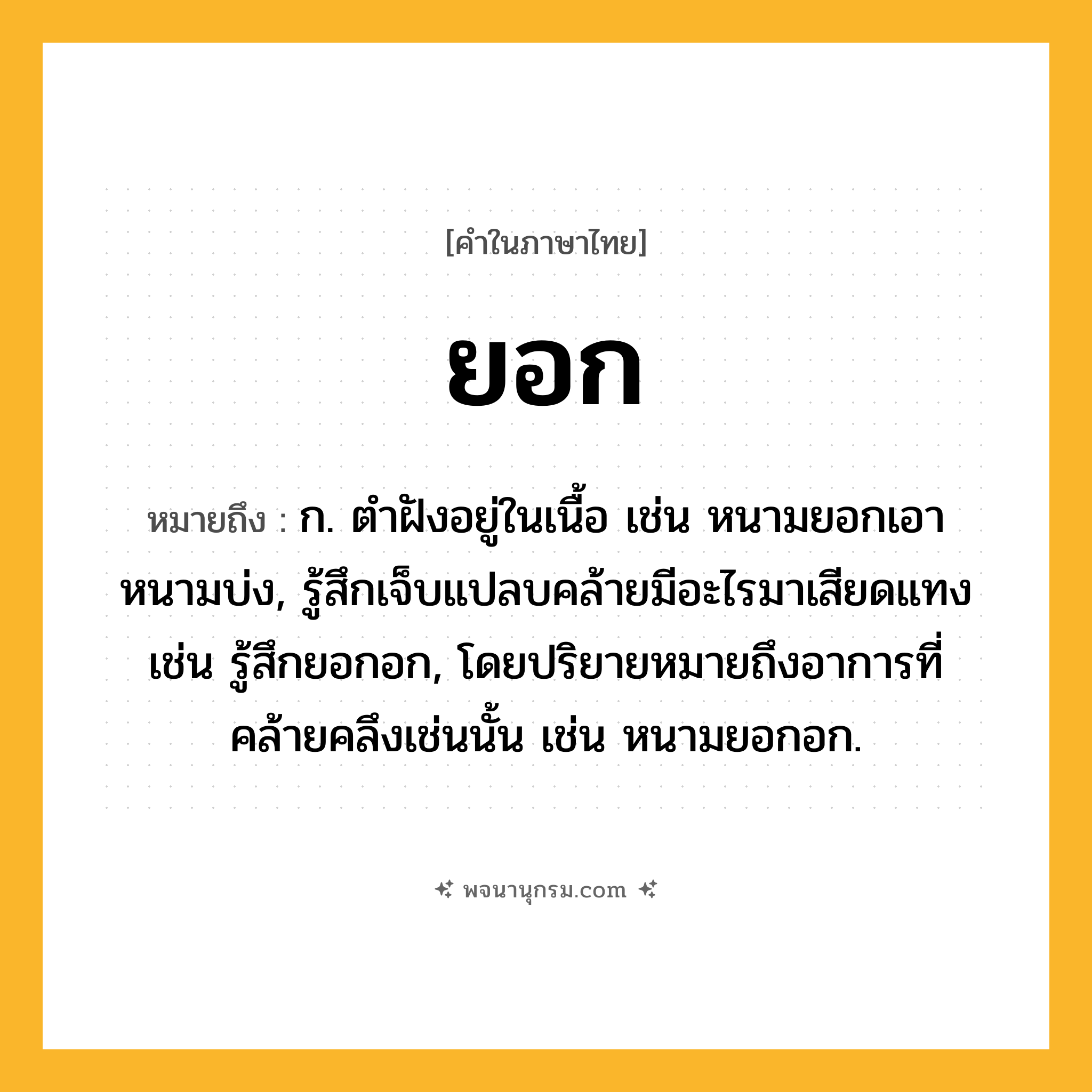 ยอก ความหมาย หมายถึงอะไร?, คำในภาษาไทย ยอก หมายถึง ก. ตำฝังอยู่ในเนื้อ เช่น หนามยอกเอาหนามบ่ง, รู้สึกเจ็บแปลบคล้ายมีอะไรมาเสียดแทง เช่น รู้สึกยอกอก, โดยปริยายหมายถึงอาการที่คล้ายคลึงเช่นนั้น เช่น หนามยอกอก.