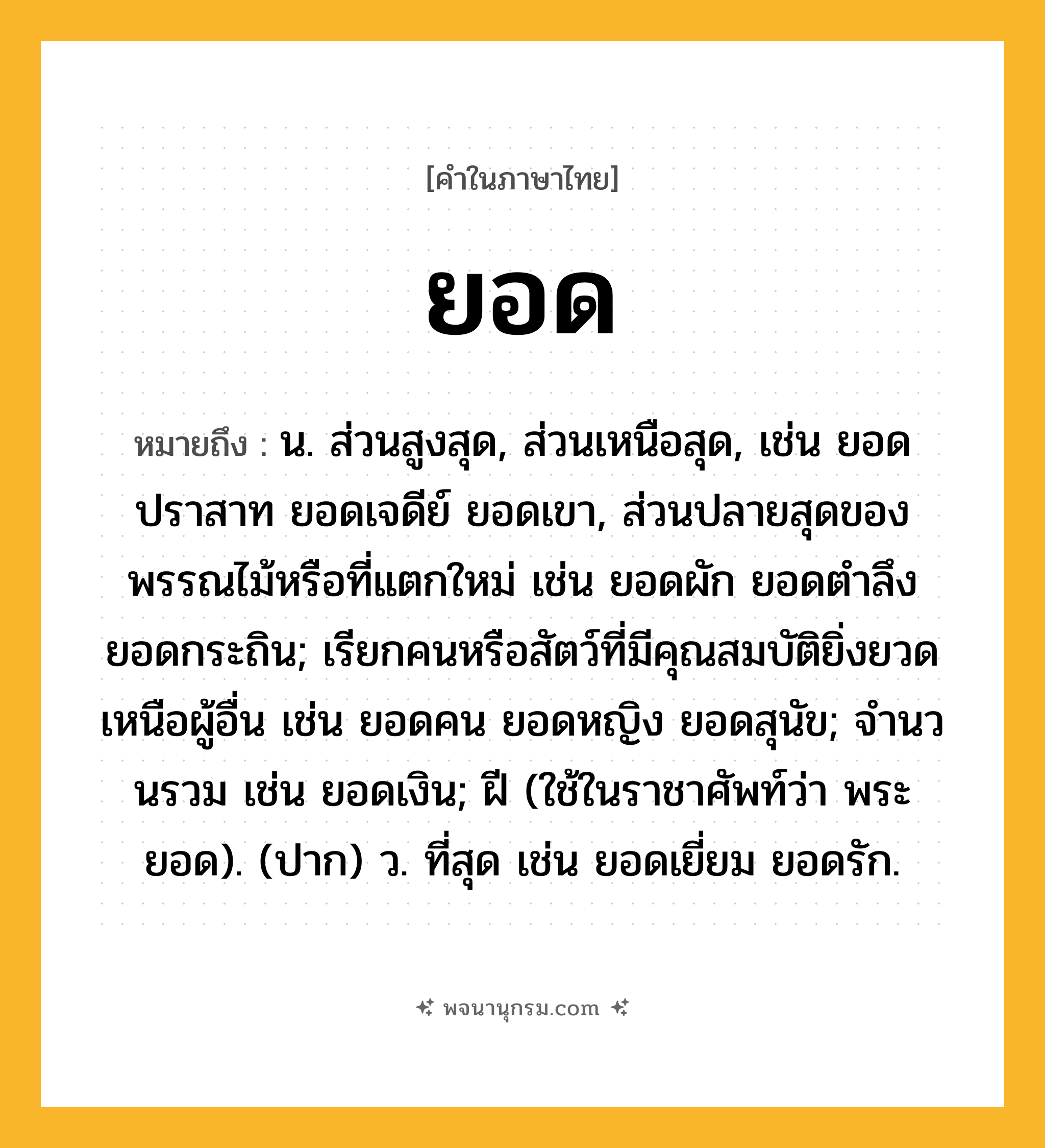 ยอด ความหมาย หมายถึงอะไร?, คำในภาษาไทย ยอด หมายถึง น. ส่วนสูงสุด, ส่วนเหนือสุด, เช่น ยอดปราสาท ยอดเจดีย์ ยอดเขา, ส่วนปลายสุดของพรรณไม้หรือที่แตกใหม่ เช่น ยอดผัก ยอดตำลึง ยอดกระถิน; เรียกคนหรือสัตว์ที่มีคุณสมบัติยิ่งยวดเหนือผู้อื่น เช่น ยอดคน ยอดหญิง ยอดสุนัข; จํานวนรวม เช่น ยอดเงิน; ฝี (ใช้ในราชาศัพท์ว่า พระยอด). (ปาก) ว. ที่สุด เช่น ยอดเยี่ยม ยอดรัก.