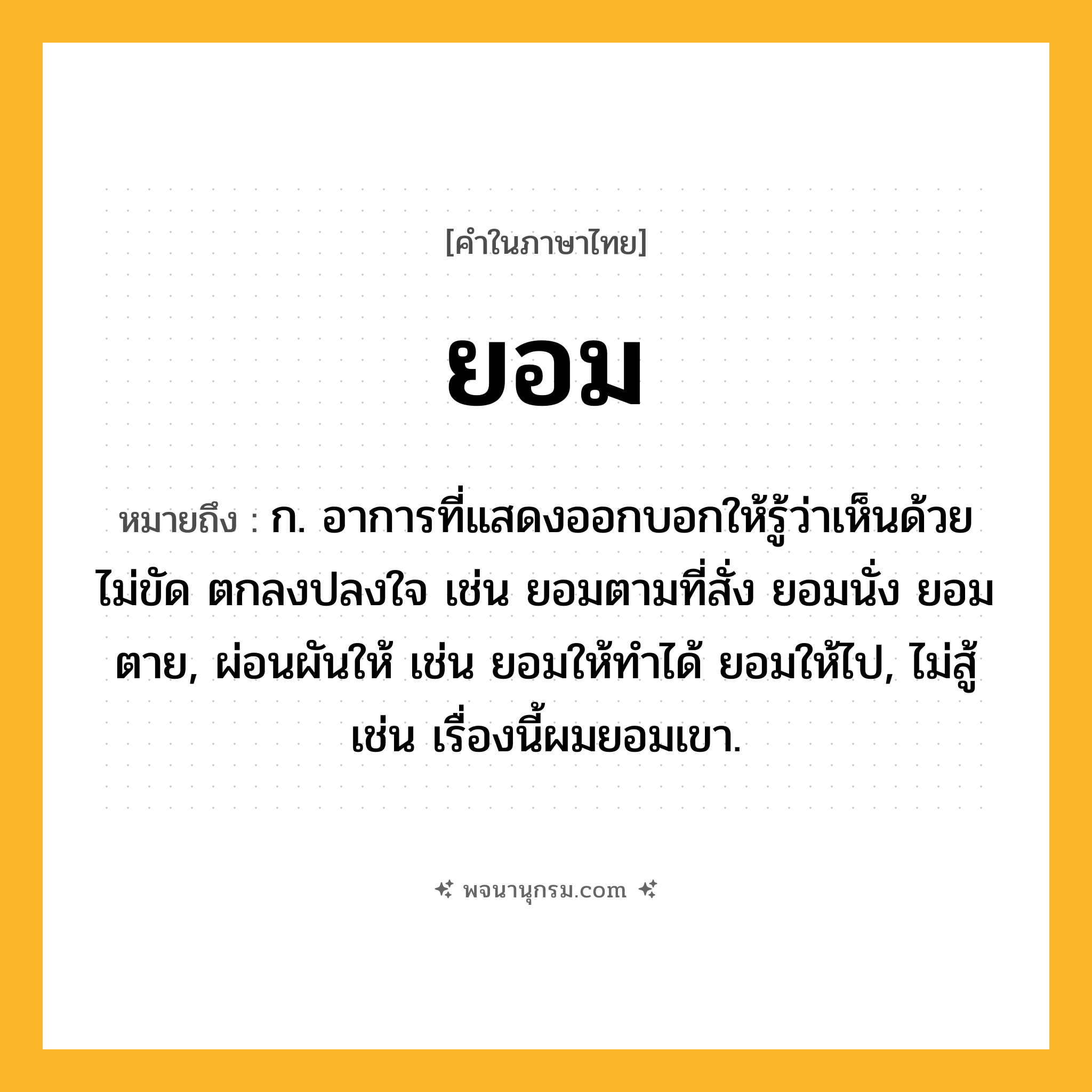 ยอม ความหมาย หมายถึงอะไร?, คำในภาษาไทย ยอม หมายถึง ก. อาการที่แสดงออกบอกให้รู้ว่าเห็นด้วย ไม่ขัด ตกลงปลงใจ เช่น ยอมตามที่สั่ง ยอมนั่ง ยอมตาย, ผ่อนผันให้ เช่น ยอมให้ทําได้ ยอมให้ไป, ไม่สู้ เช่น เรื่องนี้ผมยอมเขา.