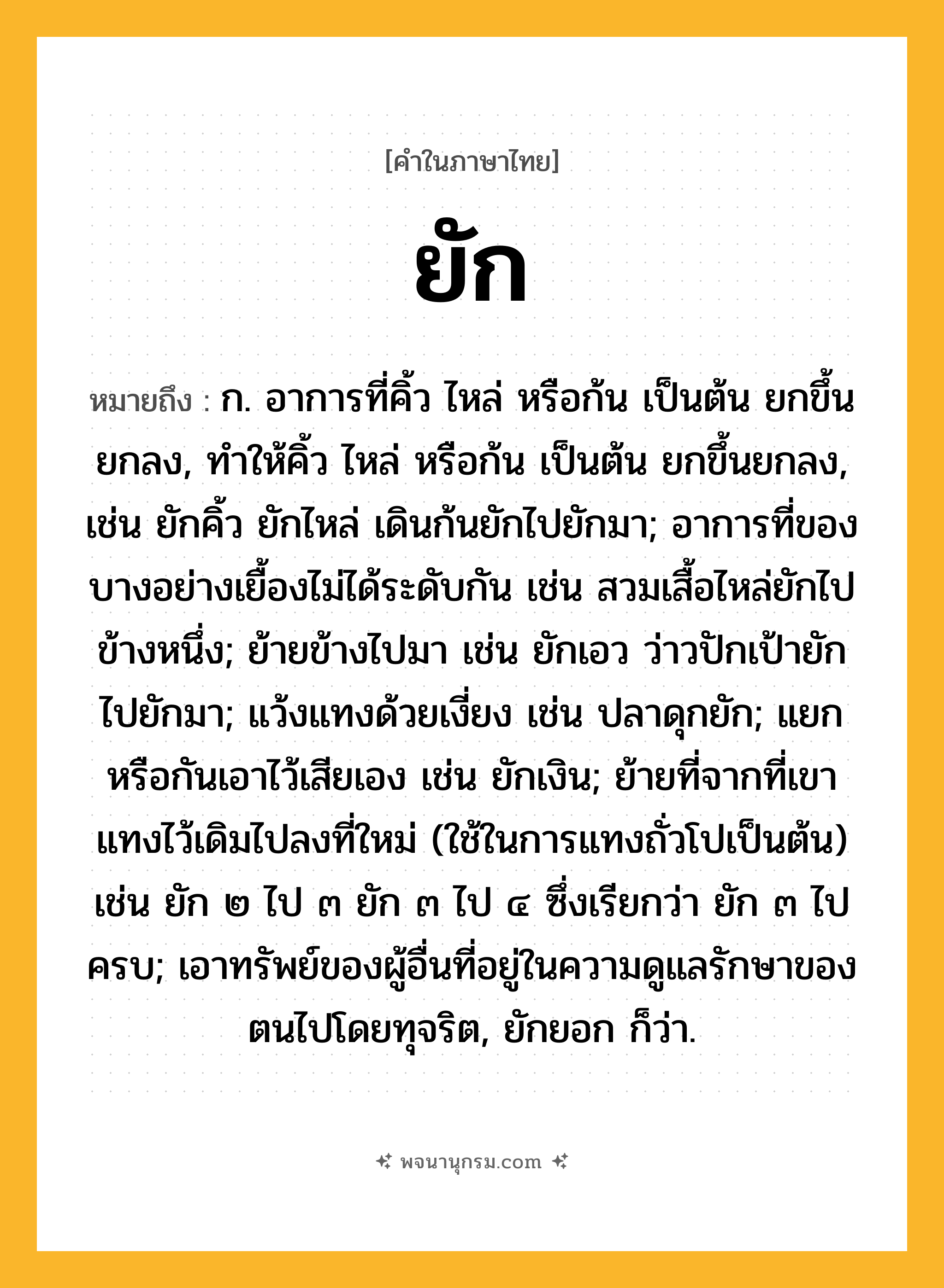ยัก ความหมาย หมายถึงอะไร?, คำในภาษาไทย ยัก หมายถึง ก. อาการที่คิ้ว ไหล่ หรือก้น เป็นต้น ยกขึ้นยกลง, ทําให้คิ้ว ไหล่ หรือก้น เป็นต้น ยกขึ้นยกลง, เช่น ยักคิ้ว ยักไหล่ เดินก้นยักไปยักมา; อาการที่ของบางอย่างเยื้องไม่ได้ระดับกัน เช่น สวมเสื้อไหล่ยักไปข้างหนึ่ง; ย้ายข้างไปมา เช่น ยักเอว ว่าวปักเป้ายักไปยักมา; แว้งแทงด้วยเงี่ยง เช่น ปลาดุกยัก; แยกหรือกันเอาไว้เสียเอง เช่น ยักเงิน; ย้ายที่จากที่เขาแทงไว้เดิมไปลงที่ใหม่ (ใช้ในการแทงถั่วโปเป็นต้น) เช่น ยัก ๒ ไป ๓ ยัก ๓ ไป ๔ ซึ่งเรียกว่า ยัก ๓ ไปครบ; เอาทรัพย์ของผู้อื่นที่อยู่ในความดูแลรักษาของตนไปโดยทุจริต, ยักยอก ก็ว่า.