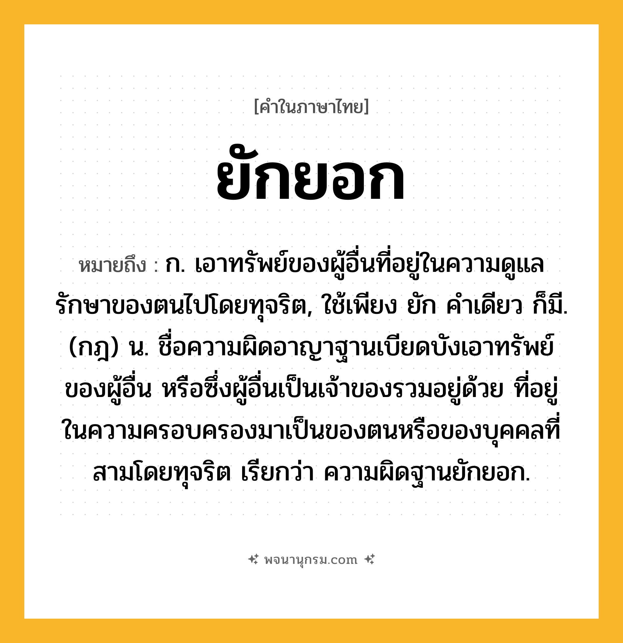 ยักยอก ความหมาย หมายถึงอะไร?, คำในภาษาไทย ยักยอก หมายถึง ก. เอาทรัพย์ของผู้อื่นที่อยู่ในความดูแลรักษาของตนไปโดยทุจริต, ใช้เพียง ยัก คําเดียว ก็มี. (กฎ) น. ชื่อความผิดอาญาฐานเบียดบังเอาทรัพย์ของผู้อื่น หรือซึ่งผู้อื่นเป็นเจ้าของรวมอยู่ด้วย ที่อยู่ในความครอบครองมาเป็นของตนหรือของบุคคลที่สามโดยทุจริต เรียกว่า ความผิดฐานยักยอก.