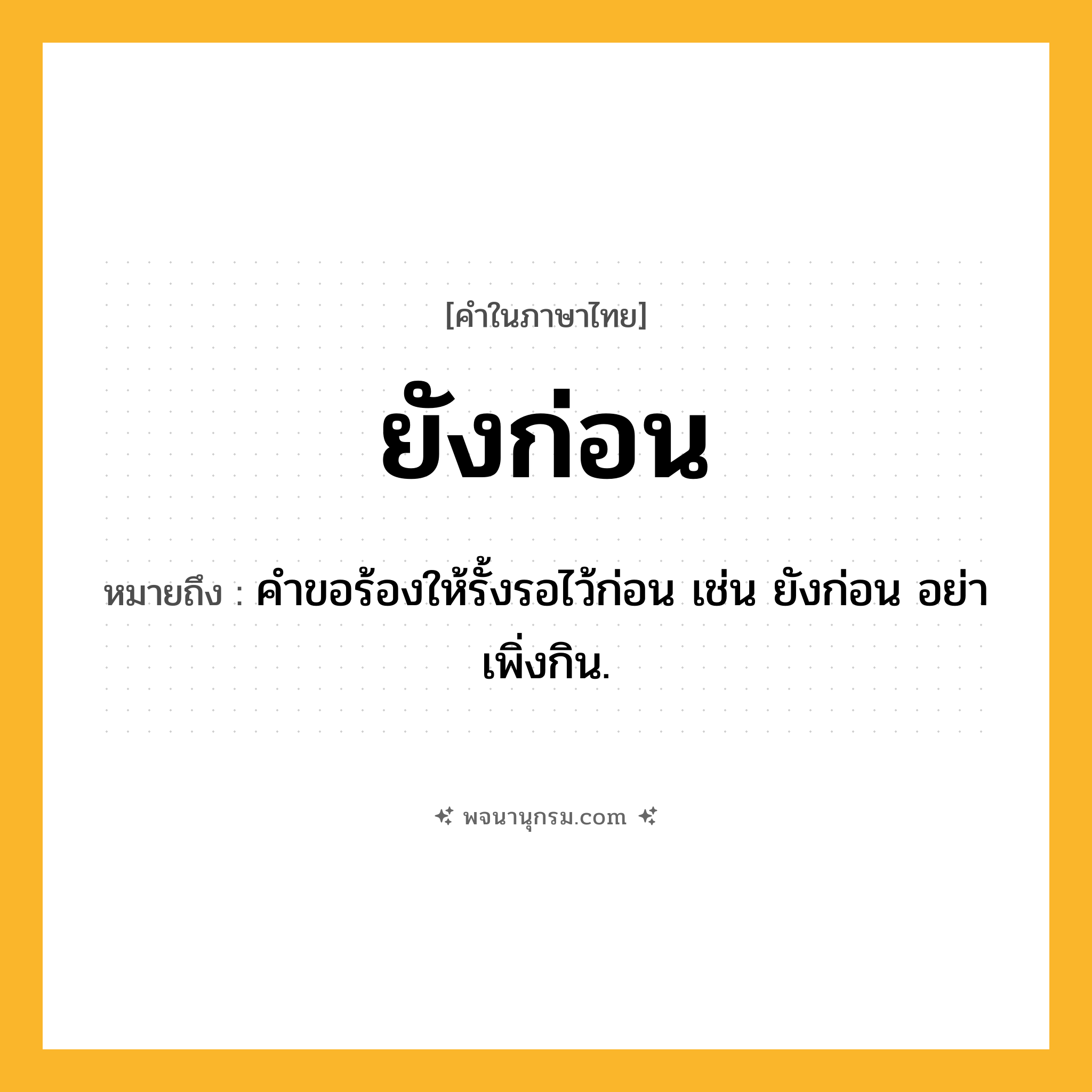 ยังก่อน ความหมาย หมายถึงอะไร?, คำในภาษาไทย ยังก่อน หมายถึง คำขอร้องให้รั้งรอไว้ก่อน เช่น ยังก่อน อย่าเพิ่งกิน.