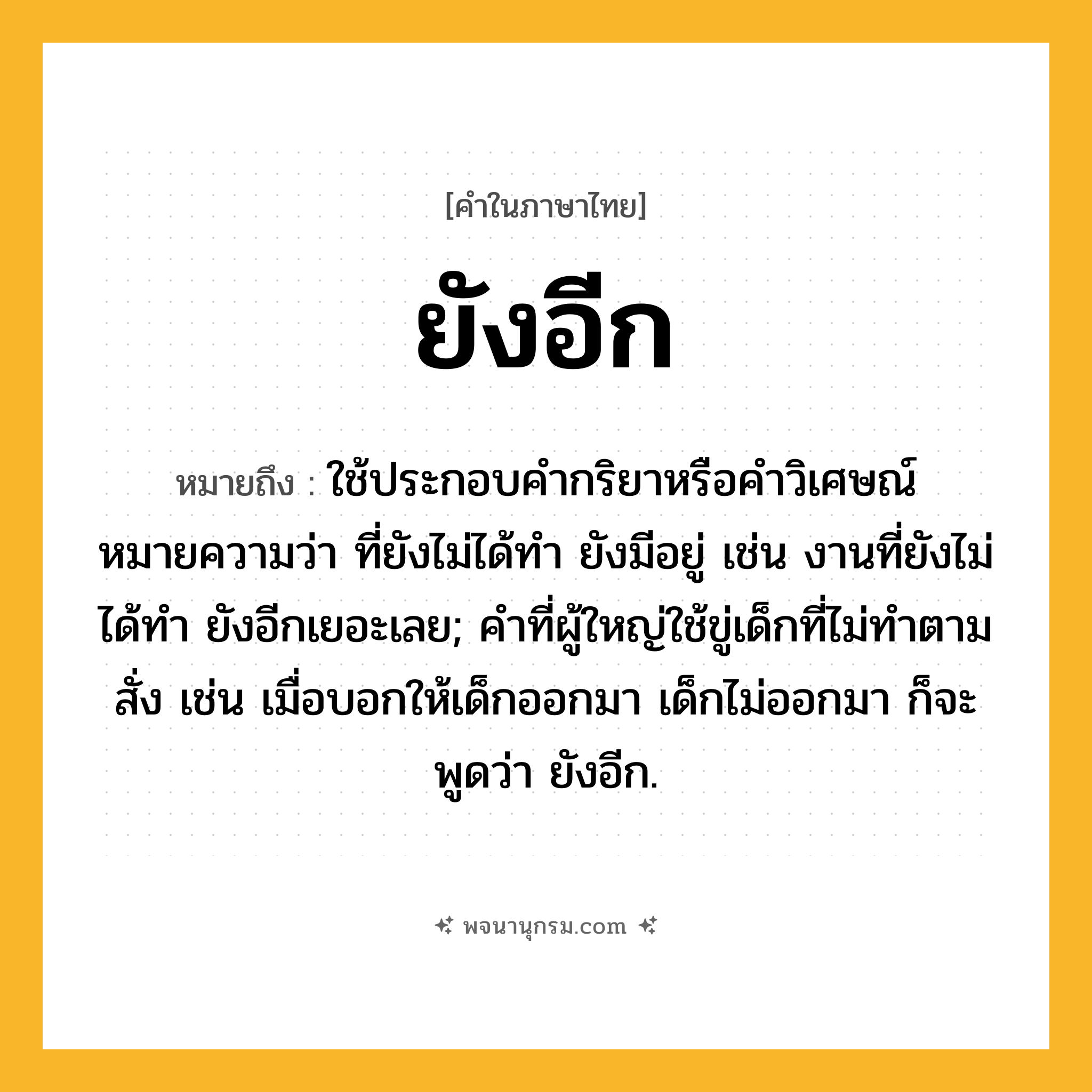 ยังอีก ความหมาย หมายถึงอะไร?, คำในภาษาไทย ยังอีก หมายถึง ใช้ประกอบคำกริยาหรือคำวิเศษณ์ หมายความว่า ที่ยังไม่ได้ทำ ยังมีอยู่ เช่น งานที่ยังไม่ได้ทำ ยังอีกเยอะเลย; คำที่ผู้ใหญ่ใช้ขู่เด็กที่ไม่ทำตามสั่ง เช่น เมื่อบอกให้เด็กออกมา เด็กไม่ออกมา ก็จะพูดว่า ยังอีก.