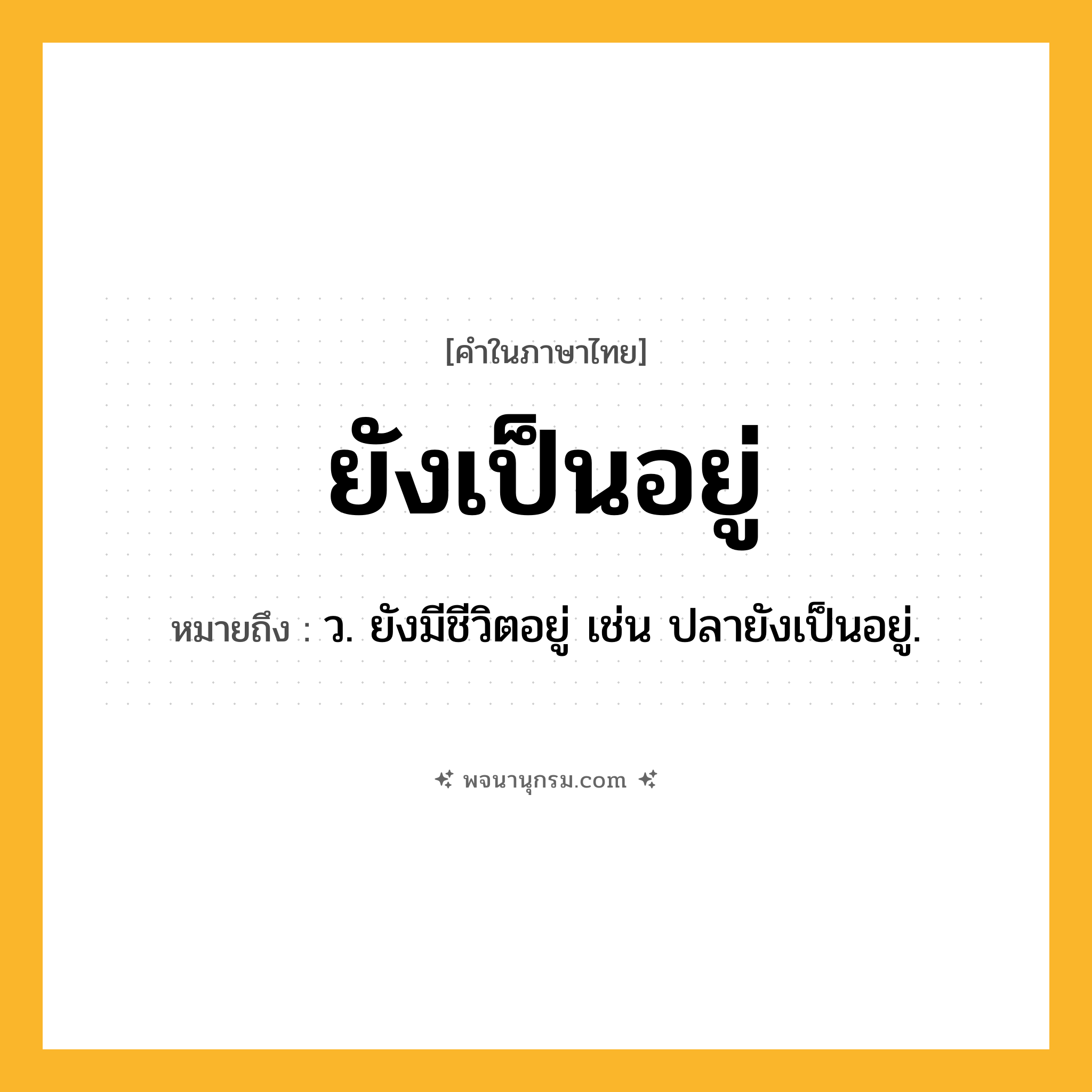 ยังเป็นอยู่ ความหมาย หมายถึงอะไร?, คำในภาษาไทย ยังเป็นอยู่ หมายถึง ว. ยังมีชีวิตอยู่ เช่น ปลายังเป็นอยู่.