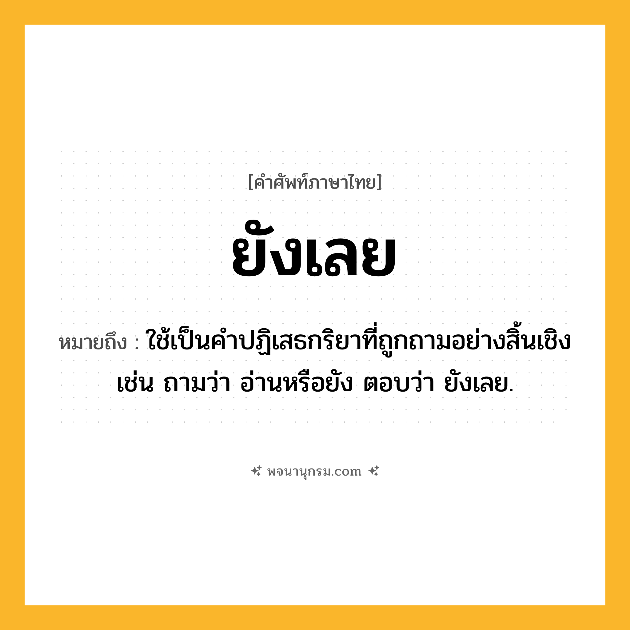 ยังเลย ความหมาย หมายถึงอะไร?, คำในภาษาไทย ยังเลย หมายถึง ใช้เป็นคำปฏิเสธกริยาที่ถูกถามอย่างสิ้นเชิง เช่น ถามว่า อ่านหรือยัง ตอบว่า ยังเลย.
