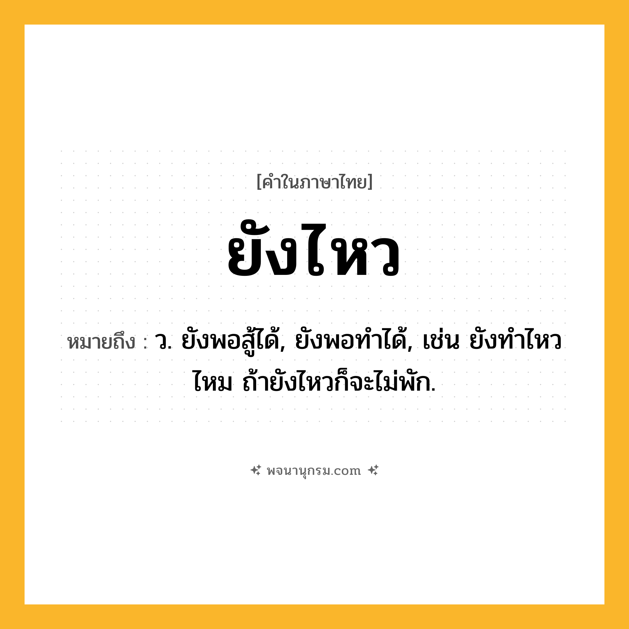 ยังไหว ความหมาย หมายถึงอะไร?, คำในภาษาไทย ยังไหว หมายถึง ว. ยังพอสู้ได้, ยังพอทำได้, เช่น ยังทำไหวไหม ถ้ายังไหวก็จะไม่พัก.