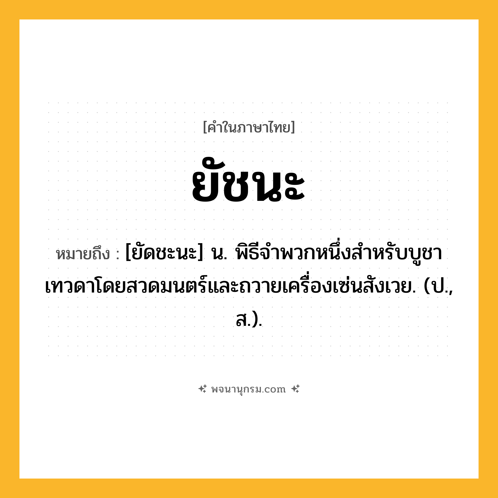 ยัชนะ ความหมาย หมายถึงอะไร?, คำในภาษาไทย ยัชนะ หมายถึง [ยัดชะนะ] น. พิธีจําพวกหนึ่งสําหรับบูชาเทวดาโดยสวดมนตร์และถวายเครื่องเซ่นสังเวย. (ป., ส.).