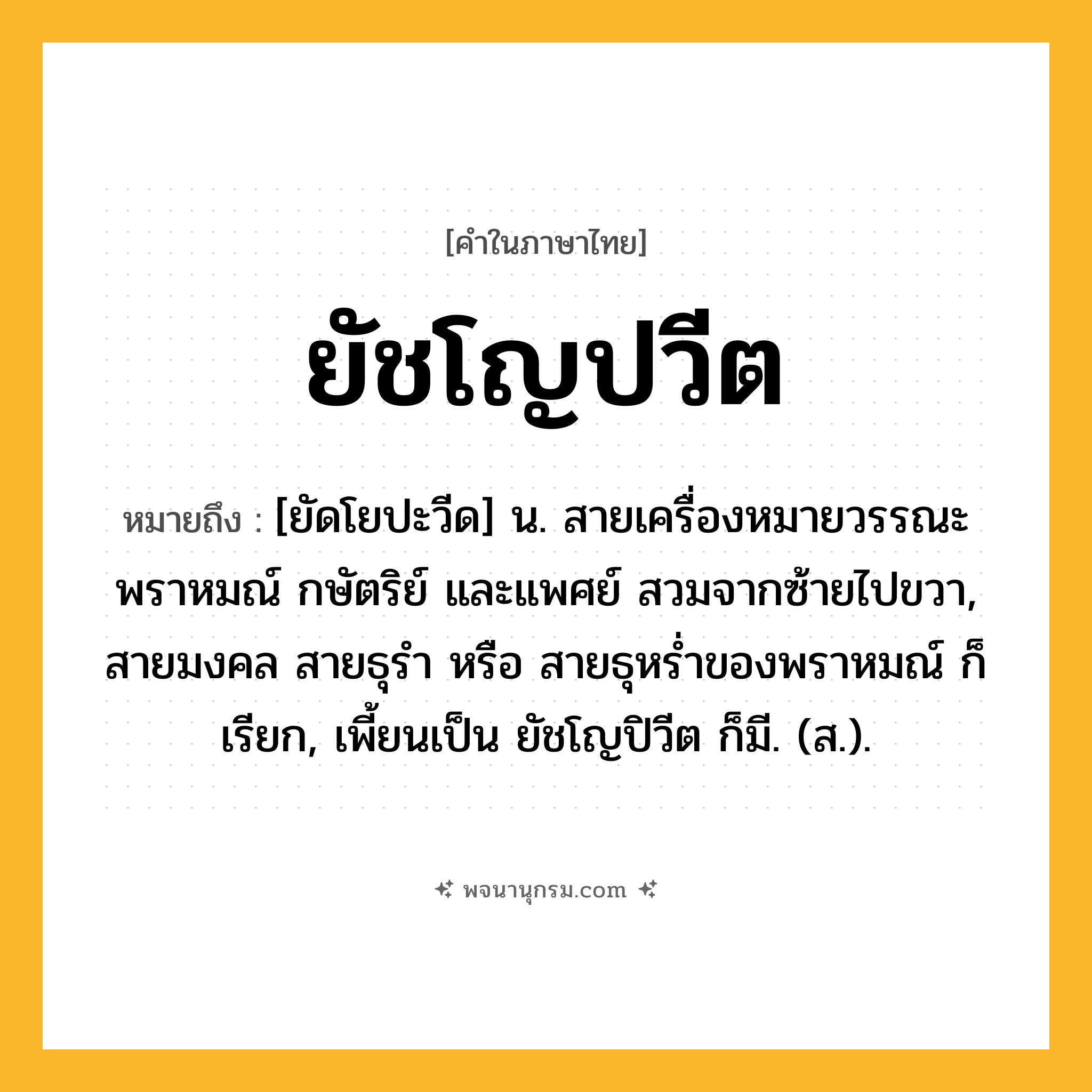 ยัชโญปวีต ความหมาย หมายถึงอะไร?, คำในภาษาไทย ยัชโญปวีต หมายถึง [ยัดโยปะวีด] น. สายเครื่องหมายวรรณะพราหมณ์ กษัตริย์ และแพศย์ สวมจากซ้ายไปขวา, สายมงคล สายธุรํา หรือ สายธุหรํ่าของพราหมณ์ ก็เรียก, เพี้ยนเป็น ยัชโญปิวีต ก็มี. (ส.).