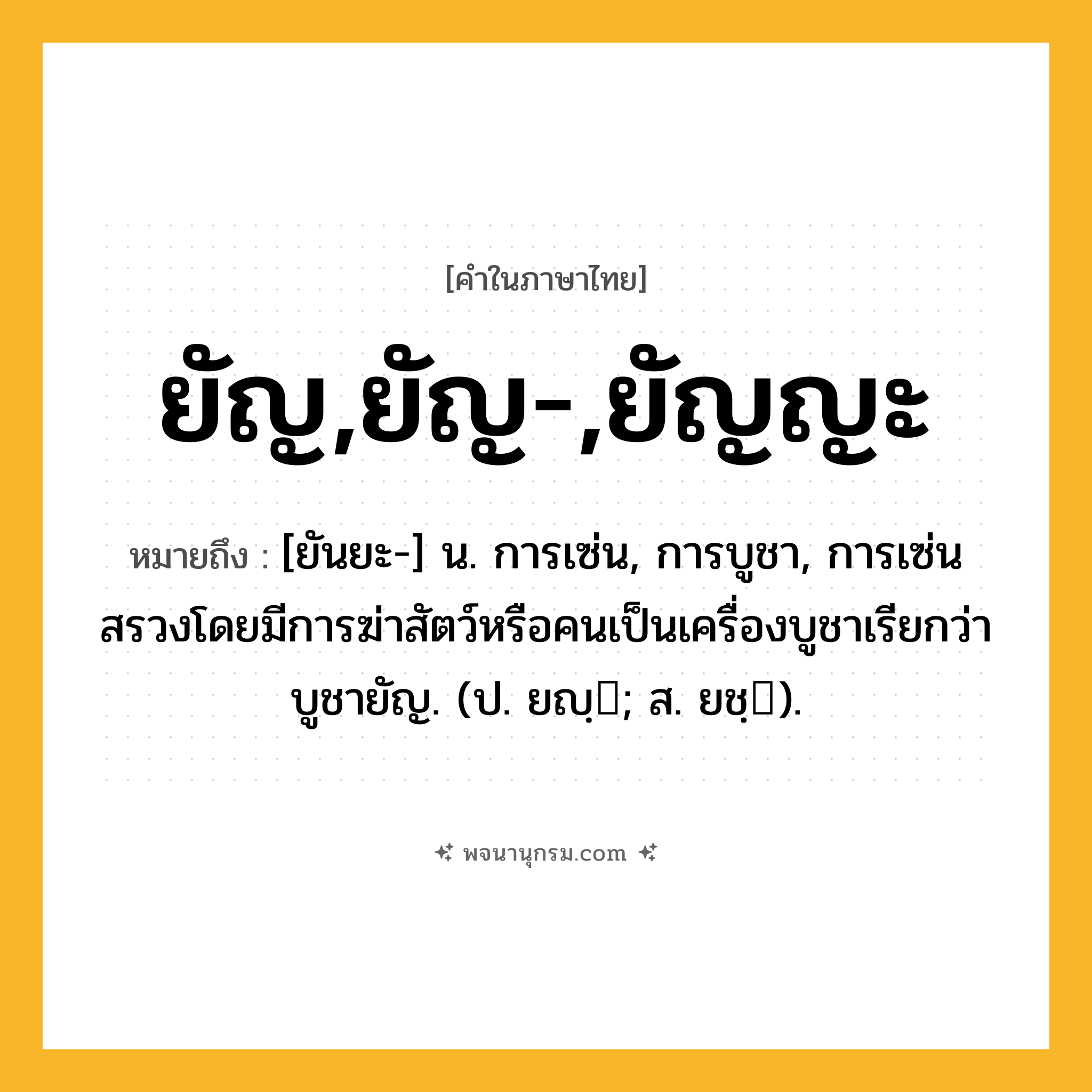 ยัญ,ยัญ-,ยัญญะ ความหมาย หมายถึงอะไร?, คำในภาษาไทย ยัญ,ยัญ-,ยัญญะ หมายถึง [ยันยะ-] น. การเซ่น, การบูชา, การเซ่นสรวงโดยมีการฆ่าสัตว์หรือคนเป็นเครื่องบูชาเรียกว่า บูชายัญ. (ป. ยญฺ; ส. ยชฺ).