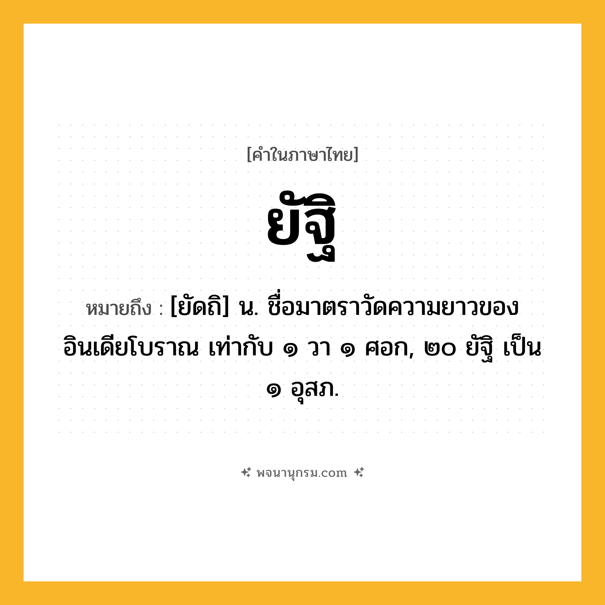 ยัฐิ ความหมาย หมายถึงอะไร?, คำในภาษาไทย ยัฐิ หมายถึง [ยัดถิ] น. ชื่อมาตราวัดความยาวของอินเดียโบราณ เท่ากับ ๑ วา ๑ ศอก, ๒๐ ยัฐิ เป็น ๑ อุสภ.