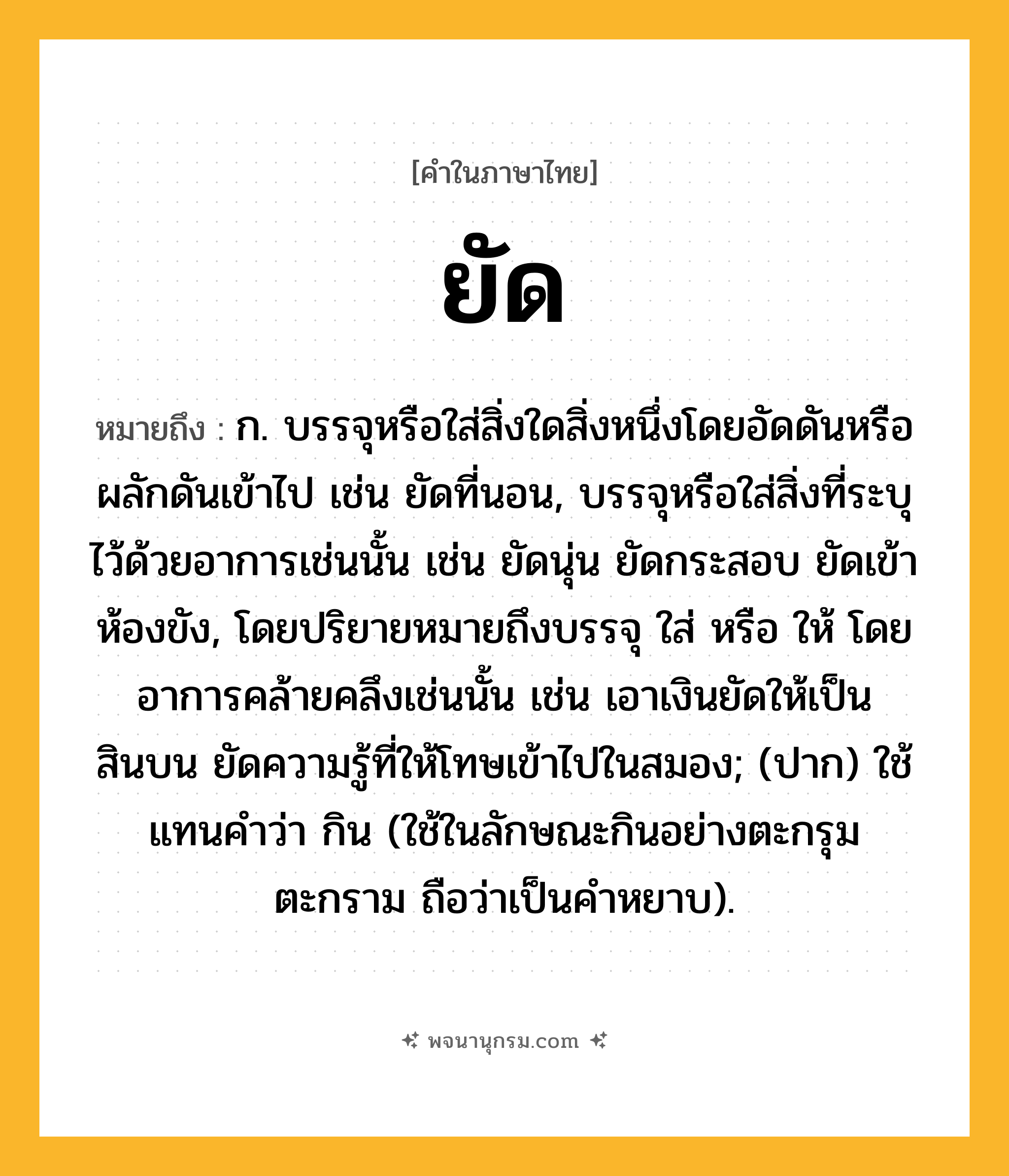 ยัด ความหมาย หมายถึงอะไร?, คำในภาษาไทย ยัด หมายถึง ก. บรรจุหรือใส่สิ่งใดสิ่งหนึ่งโดยอัดดันหรือผลักดันเข้าไป เช่น ยัดที่นอน, บรรจุหรือใส่สิ่งที่ระบุไว้ด้วยอาการเช่นนั้น เช่น ยัดนุ่น ยัดกระสอบ ยัดเข้าห้องขัง, โดยปริยายหมายถึงบรรจุ ใส่ หรือ ให้ โดยอาการคล้ายคลึงเช่นนั้น เช่น เอาเงินยัดให้เป็นสินบน ยัดความรู้ที่ให้โทษเข้าไปในสมอง; (ปาก) ใช้แทนคําว่า กิน (ใช้ในลักษณะกินอย่างตะกรุมตะกราม ถือว่าเป็นคำหยาบ).