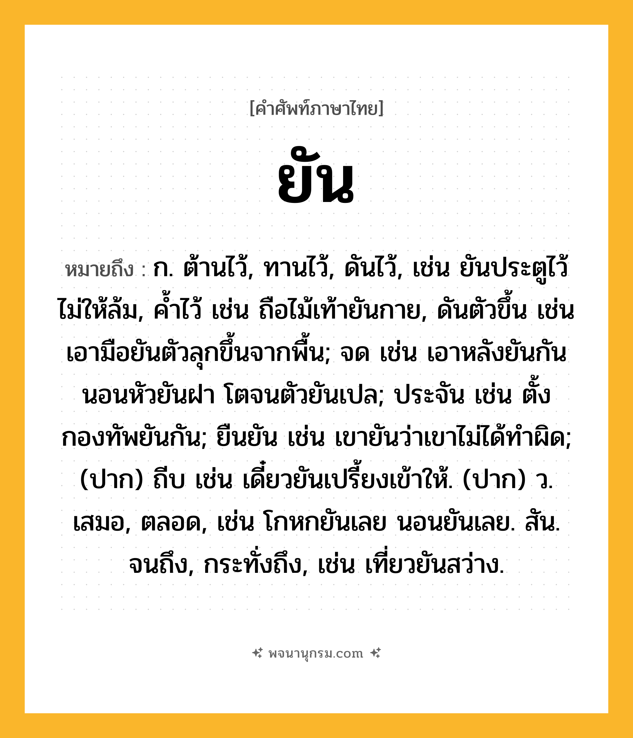 ยัน ความหมาย หมายถึงอะไร?, คำในภาษาไทย ยัน หมายถึง ก. ต้านไว้, ทานไว้, ดันไว้, เช่น ยันประตูไว้ไม่ให้ล้ม, ค้ำไว้ เช่น ถือไม้เท้ายันกาย, ดันตัวขึ้น เช่น เอามือยันตัวลุกขึ้นจากพื้น; จด เช่น เอาหลังยันกัน นอนหัวยันฝา โตจนตัวยันเปล; ประจัน เช่น ตั้งกองทัพยันกัน; ยืนยัน เช่น เขายันว่าเขาไม่ได้ทำผิด; (ปาก) ถีบ เช่น เดี๋ยวยันเปรี้ยงเข้าให้. (ปาก) ว. เสมอ, ตลอด, เช่น โกหกยันเลย นอนยันเลย. สัน. จนถึง, กระทั่งถึง, เช่น เที่ยวยันสว่าง.
