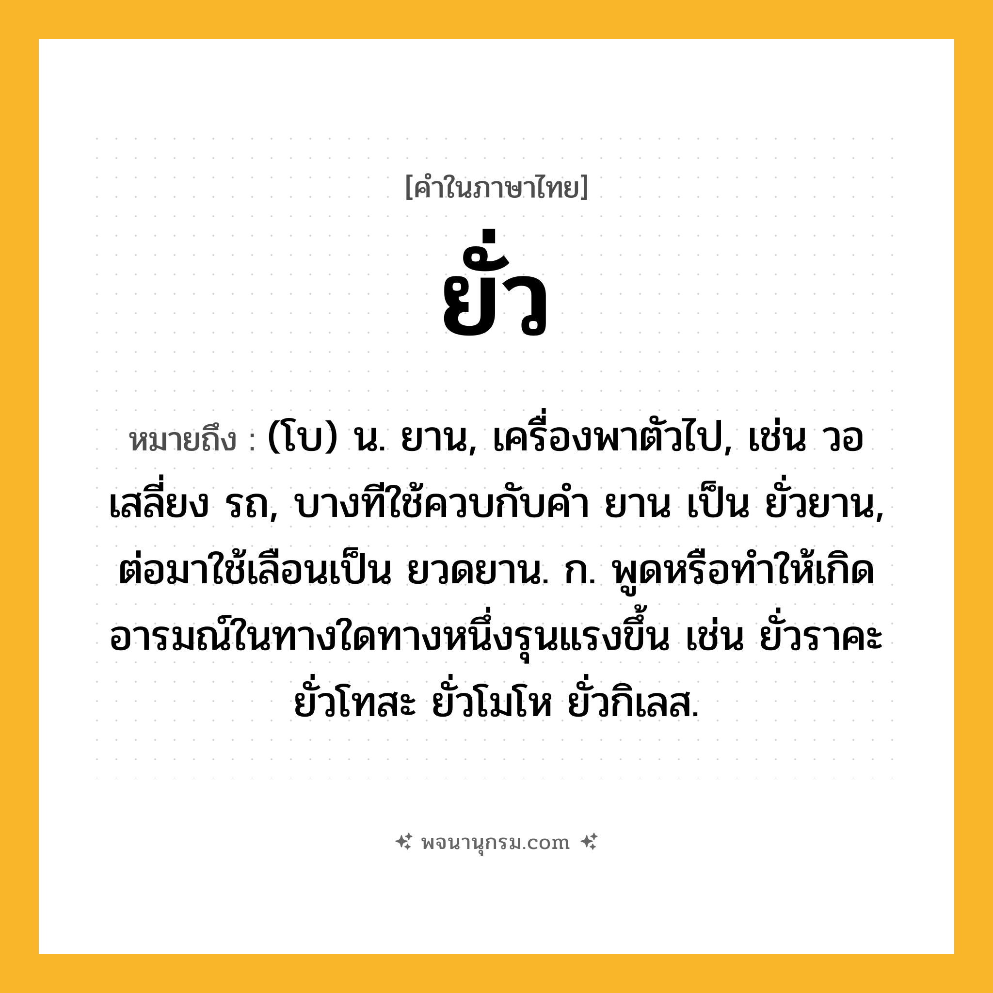 ยั่ว ความหมาย หมายถึงอะไร?, คำในภาษาไทย ยั่ว หมายถึง (โบ) น. ยาน, เครื่องพาตัวไป, เช่น วอ เสลี่ยง รถ, บางทีใช้ควบกับคํา ยาน เป็น ยั่วยาน, ต่อมาใช้เลือนเป็น ยวดยาน. ก. พูดหรือทําให้เกิดอารมณ์ในทางใดทางหนึ่งรุนแรงขึ้น เช่น ยั่วราคะ ยั่วโทสะ ยั่วโมโห ยั่วกิเลส.